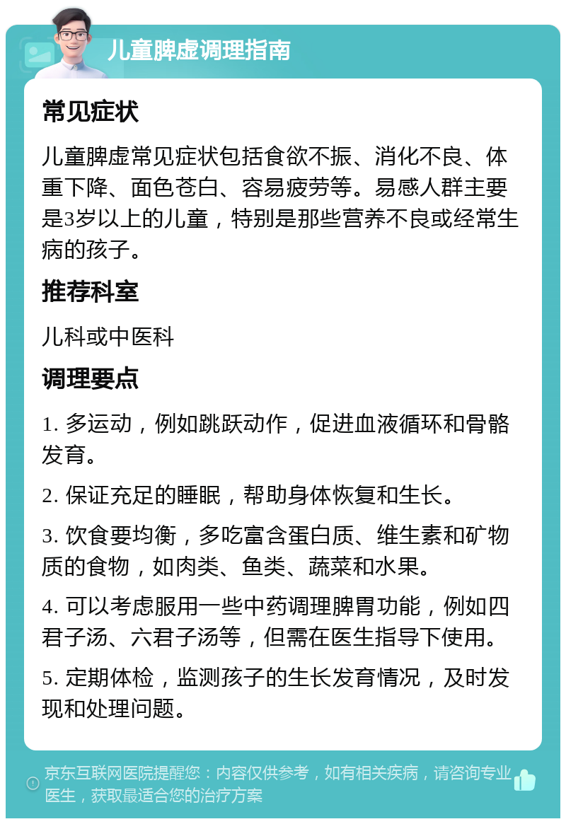 儿童脾虚调理指南 常见症状 儿童脾虚常见症状包括食欲不振、消化不良、体重下降、面色苍白、容易疲劳等。易感人群主要是3岁以上的儿童，特别是那些营养不良或经常生病的孩子。 推荐科室 儿科或中医科 调理要点 1. 多运动，例如跳跃动作，促进血液循环和骨骼发育。 2. 保证充足的睡眠，帮助身体恢复和生长。 3. 饮食要均衡，多吃富含蛋白质、维生素和矿物质的食物，如肉类、鱼类、蔬菜和水果。 4. 可以考虑服用一些中药调理脾胃功能，例如四君子汤、六君子汤等，但需在医生指导下使用。 5. 定期体检，监测孩子的生长发育情况，及时发现和处理问题。