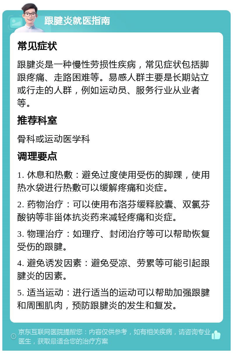 跟腱炎就医指南 常见症状 跟腱炎是一种慢性劳损性疾病，常见症状包括脚跟疼痛、走路困难等。易感人群主要是长期站立或行走的人群，例如运动员、服务行业从业者等。 推荐科室 骨科或运动医学科 调理要点 1. 休息和热敷：避免过度使用受伤的脚踝，使用热水袋进行热敷可以缓解疼痛和炎症。 2. 药物治疗：可以使用布洛芬缓释胶囊、双氯芬酸钠等非甾体抗炎药来减轻疼痛和炎症。 3. 物理治疗：如理疗、封闭治疗等可以帮助恢复受伤的跟腱。 4. 避免诱发因素：避免受凉、劳累等可能引起跟腱炎的因素。 5. 适当运动：进行适当的运动可以帮助加强跟腱和周围肌肉，预防跟腱炎的发生和复发。