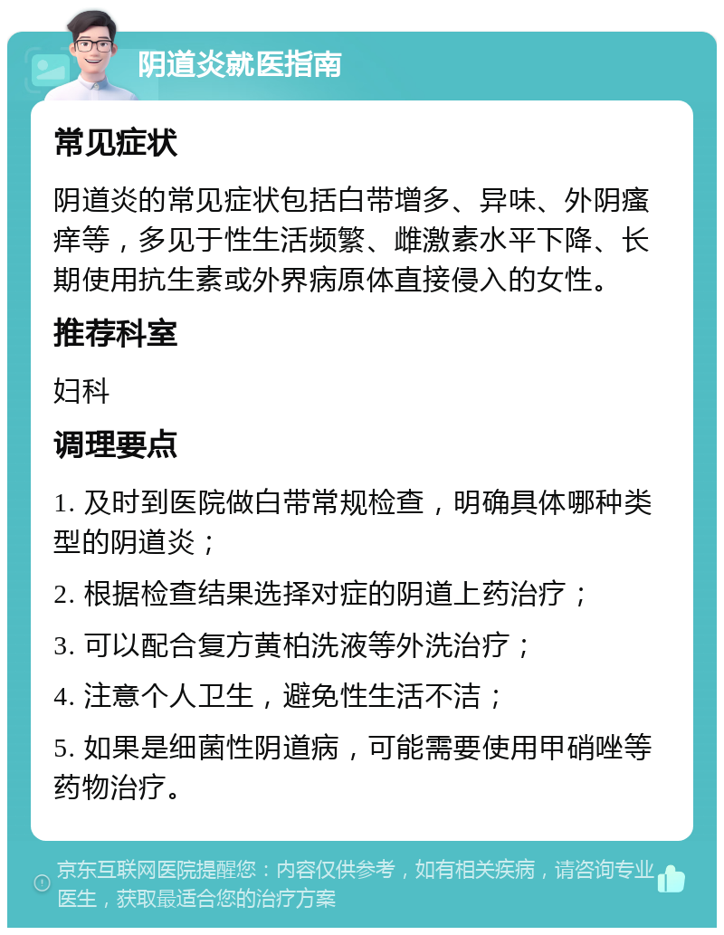 阴道炎就医指南 常见症状 阴道炎的常见症状包括白带增多、异味、外阴瘙痒等，多见于性生活频繁、雌激素水平下降、长期使用抗生素或外界病原体直接侵入的女性。 推荐科室 妇科 调理要点 1. 及时到医院做白带常规检查，明确具体哪种类型的阴道炎； 2. 根据检查结果选择对症的阴道上药治疗； 3. 可以配合复方黄柏洗液等外洗治疗； 4. 注意个人卫生，避免性生活不洁； 5. 如果是细菌性阴道病，可能需要使用甲硝唑等药物治疗。