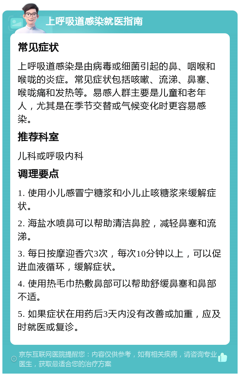 上呼吸道感染就医指南 常见症状 上呼吸道感染是由病毒或细菌引起的鼻、咽喉和喉咙的炎症。常见症状包括咳嗽、流涕、鼻塞、喉咙痛和发热等。易感人群主要是儿童和老年人，尤其是在季节交替或气候变化时更容易感染。 推荐科室 儿科或呼吸内科 调理要点 1. 使用小儿感冒宁糖浆和小儿止咳糖浆来缓解症状。 2. 海盐水喷鼻可以帮助清洁鼻腔，减轻鼻塞和流涕。 3. 每日按摩迎香穴3次，每次10分钟以上，可以促进血液循环，缓解症状。 4. 使用热毛巾热敷鼻部可以帮助舒缓鼻塞和鼻部不适。 5. 如果症状在用药后3天内没有改善或加重，应及时就医或复诊。