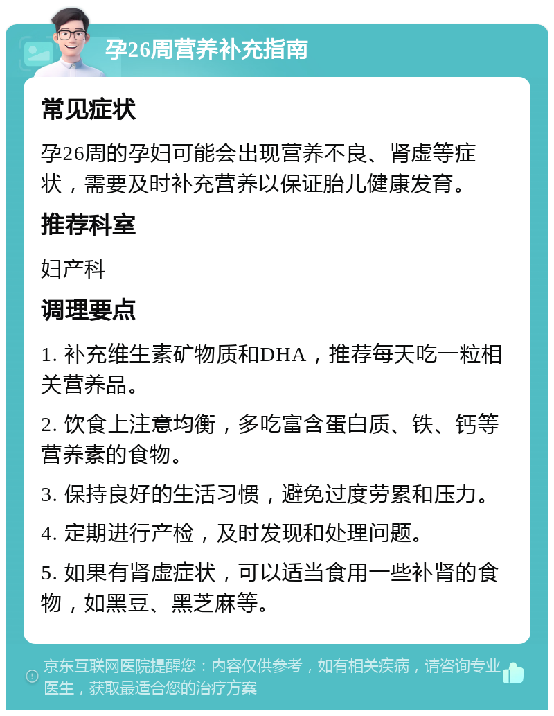 孕26周营养补充指南 常见症状 孕26周的孕妇可能会出现营养不良、肾虚等症状，需要及时补充营养以保证胎儿健康发育。 推荐科室 妇产科 调理要点 1. 补充维生素矿物质和DHA，推荐每天吃一粒相关营养品。 2. 饮食上注意均衡，多吃富含蛋白质、铁、钙等营养素的食物。 3. 保持良好的生活习惯，避免过度劳累和压力。 4. 定期进行产检，及时发现和处理问题。 5. 如果有肾虚症状，可以适当食用一些补肾的食物，如黑豆、黑芝麻等。