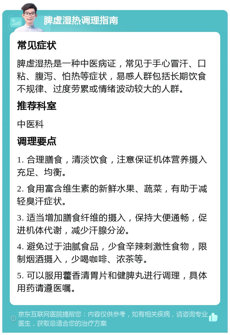 脾虚湿热调理指南 常见症状 脾虚湿热是一种中医病证，常见于手心冒汗、口粘、腹泻、怕热等症状，易感人群包括长期饮食不规律、过度劳累或情绪波动较大的人群。 推荐科室 中医科 调理要点 1. 合理膳食，清淡饮食，注意保证机体营养摄入充足、均衡。 2. 食用富含维生素的新鲜水果、蔬菜，有助于减轻臭汗症状。 3. 适当增加膳食纤维的摄入，保持大便通畅，促进机体代谢，减少汗腺分泌。 4. 避免过于油腻食品，少食辛辣刺激性食物，限制烟酒摄入，少喝咖啡、浓茶等。 5. 可以服用藿香清胃片和健脾丸进行调理，具体用药请遵医嘱。