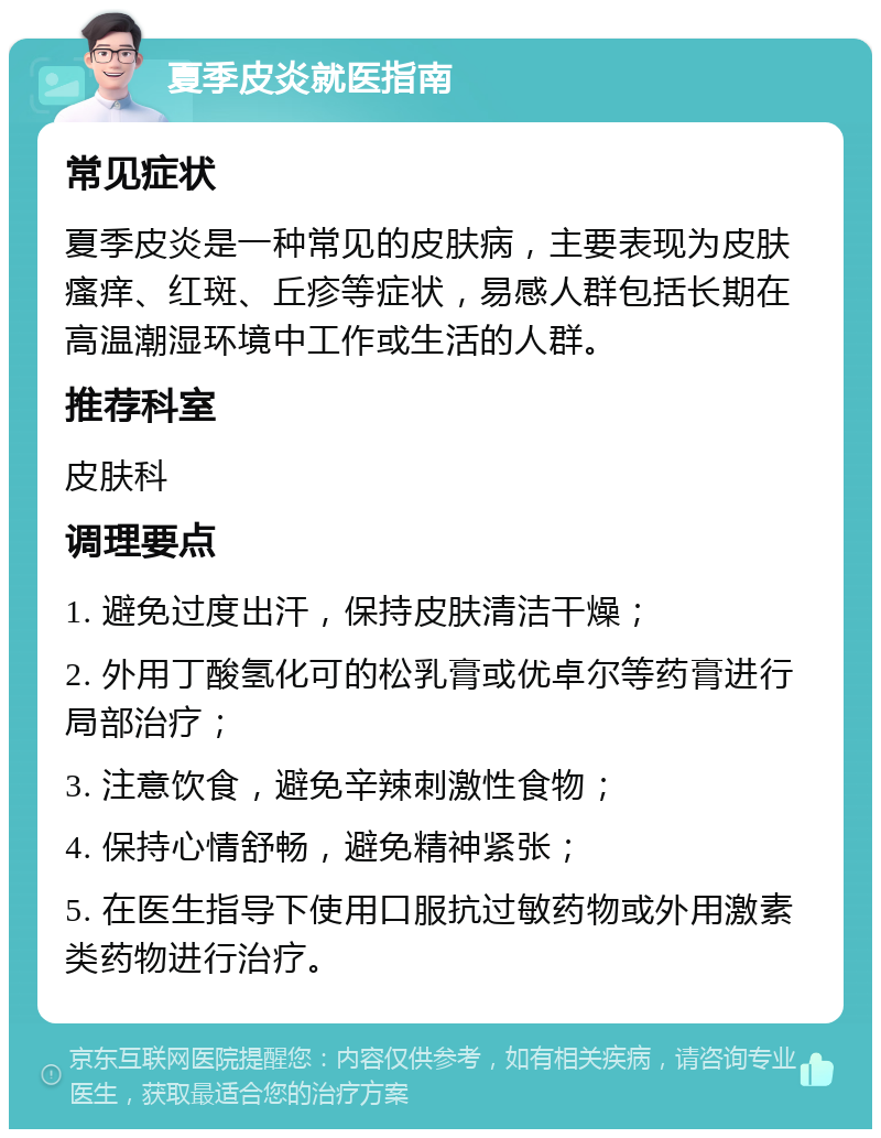 夏季皮炎就医指南 常见症状 夏季皮炎是一种常见的皮肤病，主要表现为皮肤瘙痒、红斑、丘疹等症状，易感人群包括长期在高温潮湿环境中工作或生活的人群。 推荐科室 皮肤科 调理要点 1. 避免过度出汗，保持皮肤清洁干燥； 2. 外用丁酸氢化可的松乳膏或优卓尔等药膏进行局部治疗； 3. 注意饮食，避免辛辣刺激性食物； 4. 保持心情舒畅，避免精神紧张； 5. 在医生指导下使用口服抗过敏药物或外用激素类药物进行治疗。