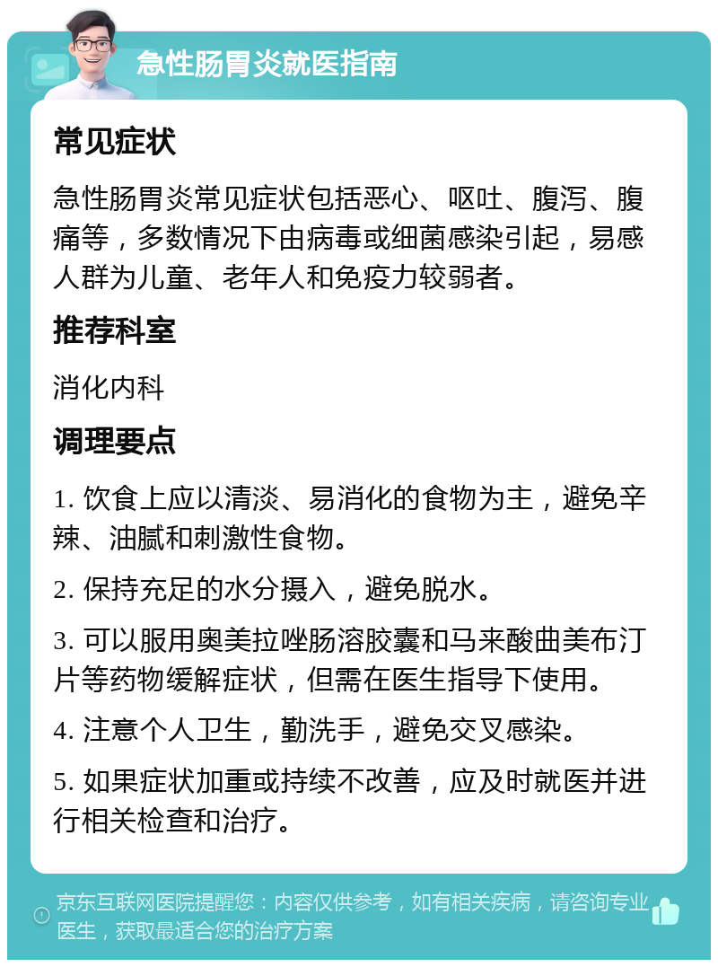 急性肠胃炎就医指南 常见症状 急性肠胃炎常见症状包括恶心、呕吐、腹泻、腹痛等，多数情况下由病毒或细菌感染引起，易感人群为儿童、老年人和免疫力较弱者。 推荐科室 消化内科 调理要点 1. 饮食上应以清淡、易消化的食物为主，避免辛辣、油腻和刺激性食物。 2. 保持充足的水分摄入，避免脱水。 3. 可以服用奥美拉唑肠溶胶囊和马来酸曲美布汀片等药物缓解症状，但需在医生指导下使用。 4. 注意个人卫生，勤洗手，避免交叉感染。 5. 如果症状加重或持续不改善，应及时就医并进行相关检查和治疗。