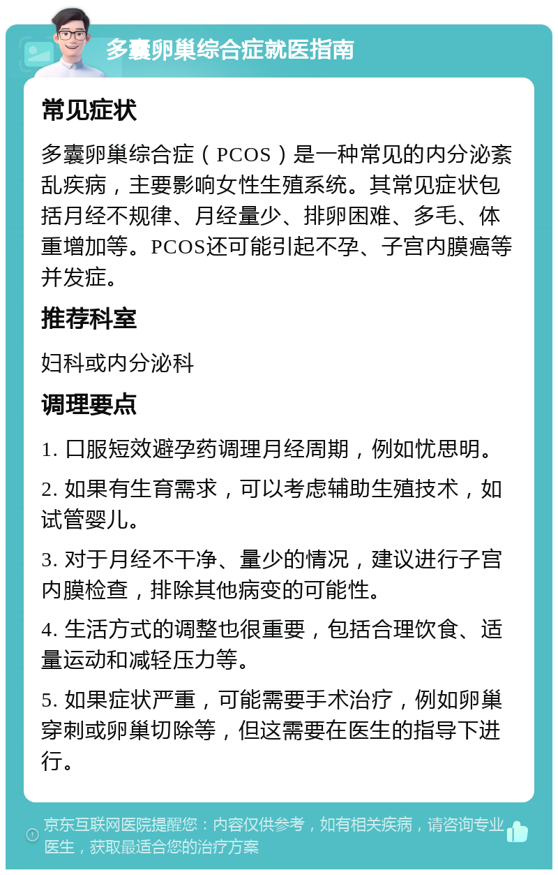 多囊卵巢综合症就医指南 常见症状 多囊卵巢综合症（PCOS）是一种常见的内分泌紊乱疾病，主要影响女性生殖系统。其常见症状包括月经不规律、月经量少、排卵困难、多毛、体重增加等。PCOS还可能引起不孕、子宫内膜癌等并发症。 推荐科室 妇科或内分泌科 调理要点 1. 口服短效避孕药调理月经周期，例如忧思明。 2. 如果有生育需求，可以考虑辅助生殖技术，如试管婴儿。 3. 对于月经不干净、量少的情况，建议进行子宫内膜检查，排除其他病变的可能性。 4. 生活方式的调整也很重要，包括合理饮食、适量运动和减轻压力等。 5. 如果症状严重，可能需要手术治疗，例如卵巢穿刺或卵巢切除等，但这需要在医生的指导下进行。