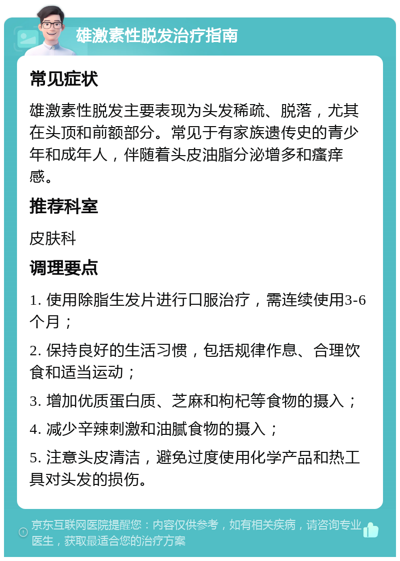 雄激素性脱发治疗指南 常见症状 雄激素性脱发主要表现为头发稀疏、脱落，尤其在头顶和前额部分。常见于有家族遗传史的青少年和成年人，伴随着头皮油脂分泌增多和瘙痒感。 推荐科室 皮肤科 调理要点 1. 使用除脂生发片进行口服治疗，需连续使用3-6个月； 2. 保持良好的生活习惯，包括规律作息、合理饮食和适当运动； 3. 增加优质蛋白质、芝麻和枸杞等食物的摄入； 4. 减少辛辣刺激和油腻食物的摄入； 5. 注意头皮清洁，避免过度使用化学产品和热工具对头发的损伤。