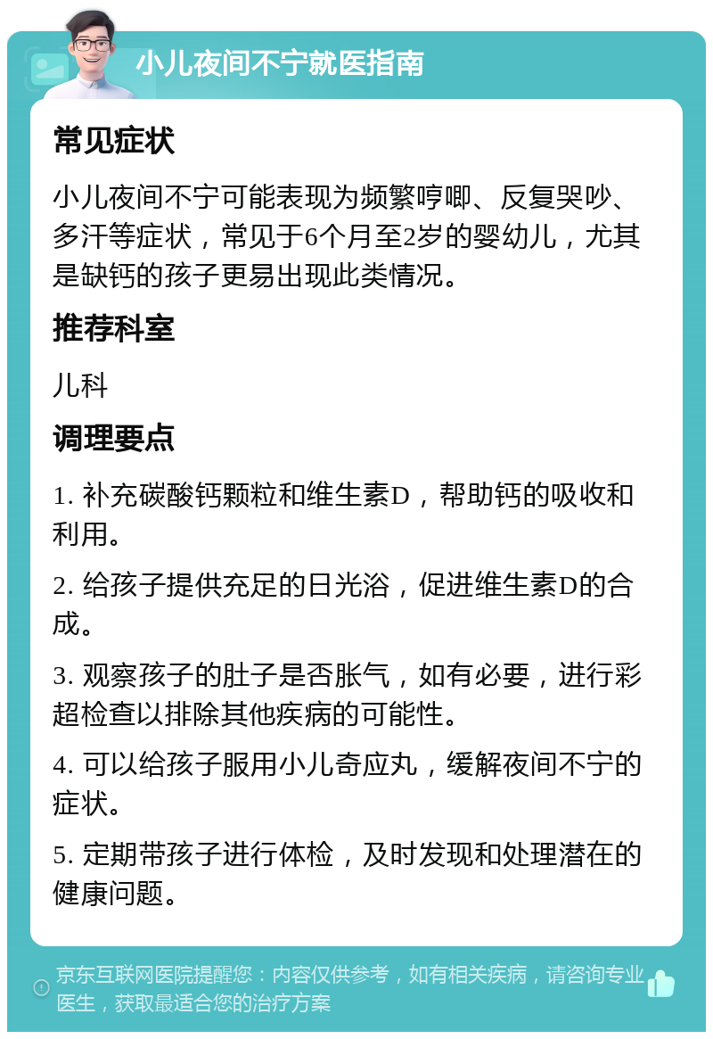 小儿夜间不宁就医指南 常见症状 小儿夜间不宁可能表现为频繁哼唧、反复哭吵、多汗等症状，常见于6个月至2岁的婴幼儿，尤其是缺钙的孩子更易出现此类情况。 推荐科室 儿科 调理要点 1. 补充碳酸钙颗粒和维生素D，帮助钙的吸收和利用。 2. 给孩子提供充足的日光浴，促进维生素D的合成。 3. 观察孩子的肚子是否胀气，如有必要，进行彩超检查以排除其他疾病的可能性。 4. 可以给孩子服用小儿奇应丸，缓解夜间不宁的症状。 5. 定期带孩子进行体检，及时发现和处理潜在的健康问题。