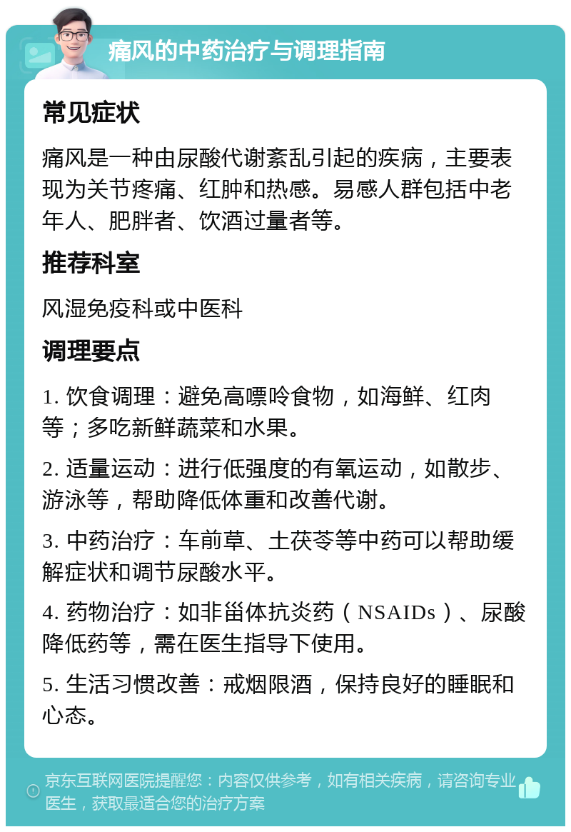 痛风的中药治疗与调理指南 常见症状 痛风是一种由尿酸代谢紊乱引起的疾病，主要表现为关节疼痛、红肿和热感。易感人群包括中老年人、肥胖者、饮酒过量者等。 推荐科室 风湿免疫科或中医科 调理要点 1. 饮食调理：避免高嘌呤食物，如海鲜、红肉等；多吃新鲜蔬菜和水果。 2. 适量运动：进行低强度的有氧运动，如散步、游泳等，帮助降低体重和改善代谢。 3. 中药治疗：车前草、土茯苓等中药可以帮助缓解症状和调节尿酸水平。 4. 药物治疗：如非甾体抗炎药（NSAIDs）、尿酸降低药等，需在医生指导下使用。 5. 生活习惯改善：戒烟限酒，保持良好的睡眠和心态。