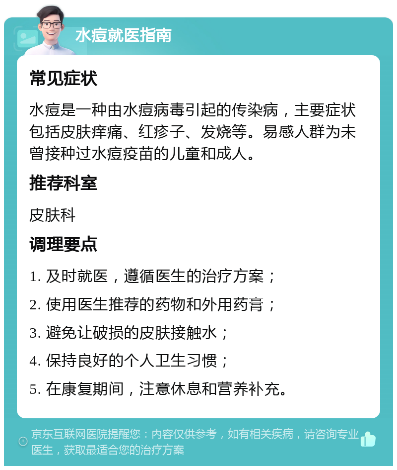 水痘就医指南 常见症状 水痘是一种由水痘病毒引起的传染病，主要症状包括皮肤痒痛、红疹子、发烧等。易感人群为未曾接种过水痘疫苗的儿童和成人。 推荐科室 皮肤科 调理要点 1. 及时就医，遵循医生的治疗方案； 2. 使用医生推荐的药物和外用药膏； 3. 避免让破损的皮肤接触水； 4. 保持良好的个人卫生习惯； 5. 在康复期间，注意休息和营养补充。