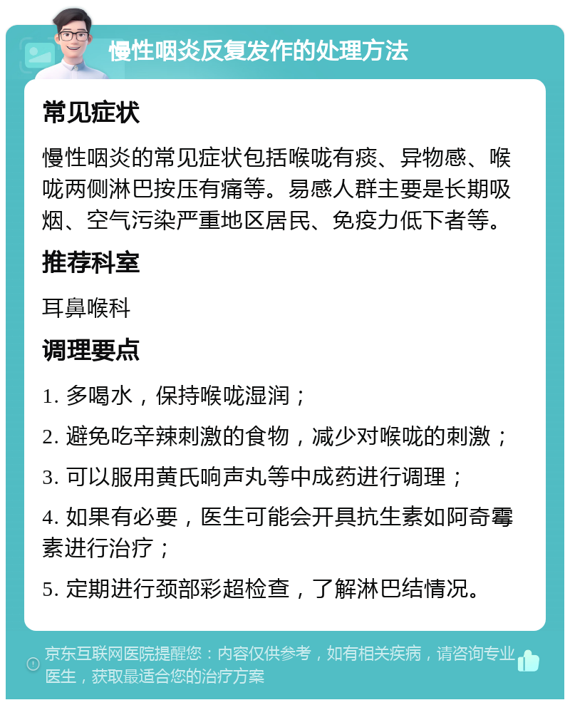 慢性咽炎反复发作的处理方法 常见症状 慢性咽炎的常见症状包括喉咙有痰、异物感、喉咙两侧淋巴按压有痛等。易感人群主要是长期吸烟、空气污染严重地区居民、免疫力低下者等。 推荐科室 耳鼻喉科 调理要点 1. 多喝水，保持喉咙湿润； 2. 避免吃辛辣刺激的食物，减少对喉咙的刺激； 3. 可以服用黄氏响声丸等中成药进行调理； 4. 如果有必要，医生可能会开具抗生素如阿奇霉素进行治疗； 5. 定期进行颈部彩超检查，了解淋巴结情况。