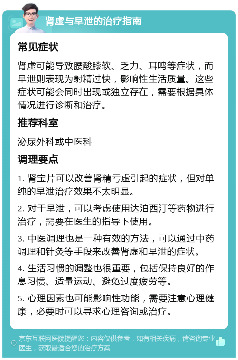 肾虚与早泄的治疗指南 常见症状 肾虚可能导致腰酸膝软、乏力、耳鸣等症状，而早泄则表现为射精过快，影响性生活质量。这些症状可能会同时出现或独立存在，需要根据具体情况进行诊断和治疗。 推荐科室 泌尿外科或中医科 调理要点 1. 肾宝片可以改善肾精亏虚引起的症状，但对单纯的早泄治疗效果不太明显。 2. 对于早泄，可以考虑使用达泊西汀等药物进行治疗，需要在医生的指导下使用。 3. 中医调理也是一种有效的方法，可以通过中药调理和针灸等手段来改善肾虚和早泄的症状。 4. 生活习惯的调整也很重要，包括保持良好的作息习惯、适量运动、避免过度疲劳等。 5. 心理因素也可能影响性功能，需要注意心理健康，必要时可以寻求心理咨询或治疗。