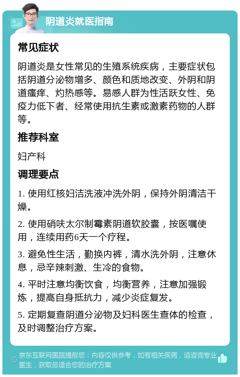 阴道炎就医指南 常见症状 阴道炎是女性常见的生殖系统疾病，主要症状包括阴道分泌物增多、颜色和质地改变、外阴和阴道瘙痒、灼热感等。易感人群为性活跃女性、免疫力低下者、经常使用抗生素或激素药物的人群等。 推荐科室 妇产科 调理要点 1. 使用红核妇洁洗液冲洗外阴，保持外阴清洁干燥。 2. 使用硝呋太尔制霉素阴道软胶囊，按医嘱使用，连续用药6天一个疗程。 3. 避免性生活，勤换内裤，清水洗外阴，注意休息，忌辛辣刺激、生冷的食物。 4. 平时注意均衡饮食，均衡营养，注意加强锻炼，提高自身抵抗力，减少炎症复发。 5. 定期复查阴道分泌物及妇科医生查体的检查，及时调整治疗方案。