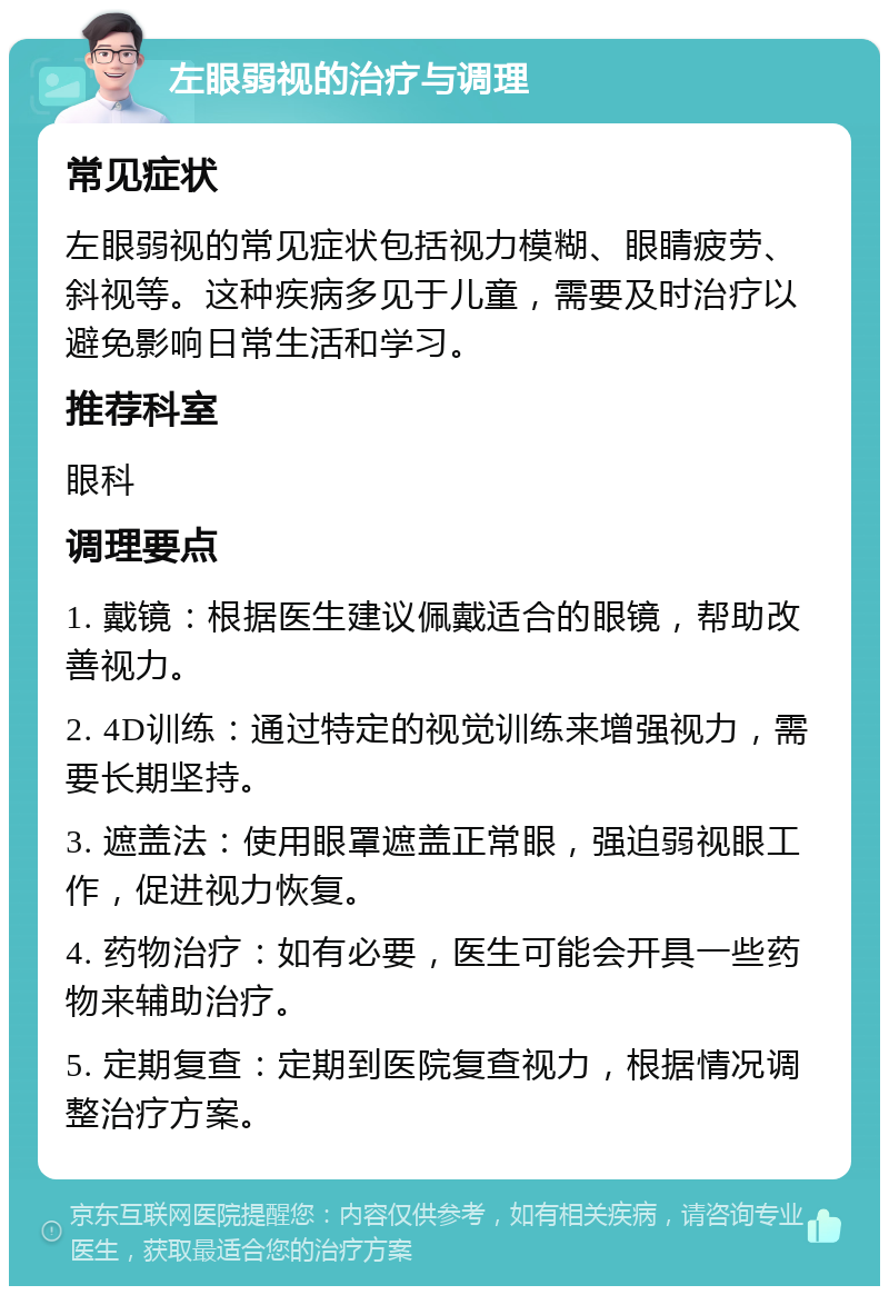 左眼弱视的治疗与调理 常见症状 左眼弱视的常见症状包括视力模糊、眼睛疲劳、斜视等。这种疾病多见于儿童，需要及时治疗以避免影响日常生活和学习。 推荐科室 眼科 调理要点 1. 戴镜：根据医生建议佩戴适合的眼镜，帮助改善视力。 2. 4D训练：通过特定的视觉训练来增强视力，需要长期坚持。 3. 遮盖法：使用眼罩遮盖正常眼，强迫弱视眼工作，促进视力恢复。 4. 药物治疗：如有必要，医生可能会开具一些药物来辅助治疗。 5. 定期复查：定期到医院复查视力，根据情况调整治疗方案。