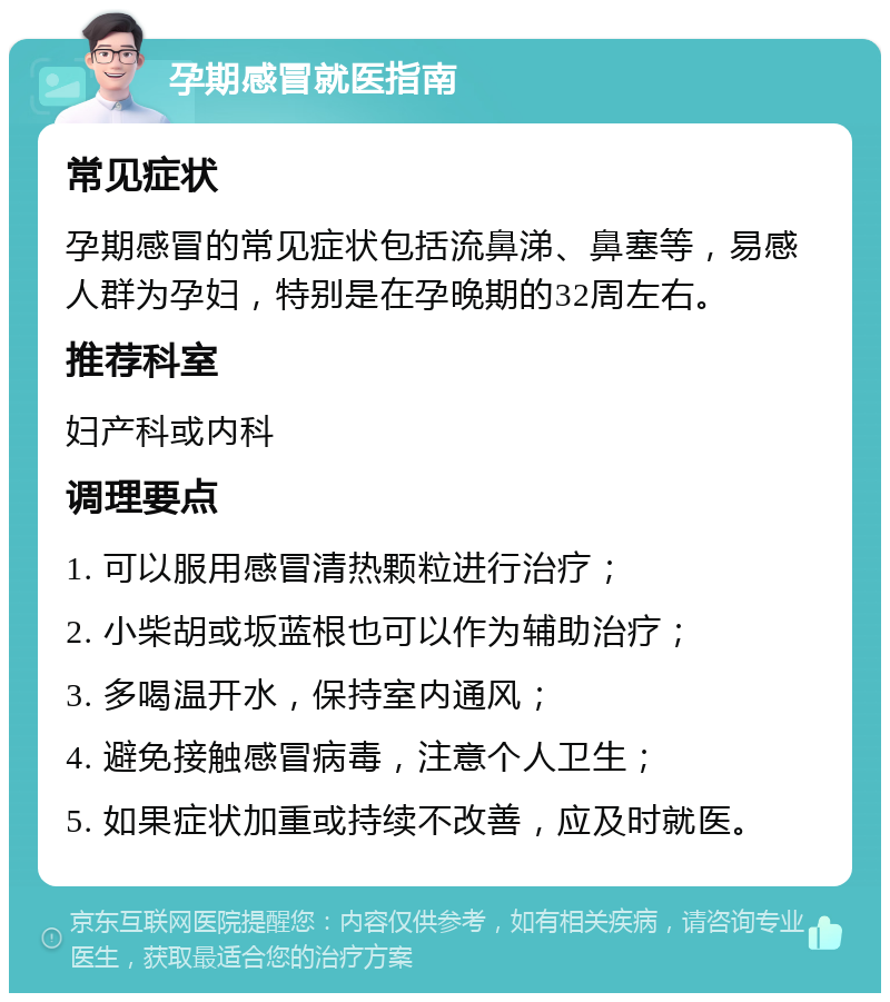 孕期感冒就医指南 常见症状 孕期感冒的常见症状包括流鼻涕、鼻塞等，易感人群为孕妇，特别是在孕晚期的32周左右。 推荐科室 妇产科或内科 调理要点 1. 可以服用感冒清热颗粒进行治疗； 2. 小柴胡或坂蓝根也可以作为辅助治疗； 3. 多喝温开水，保持室内通风； 4. 避免接触感冒病毒，注意个人卫生； 5. 如果症状加重或持续不改善，应及时就医。