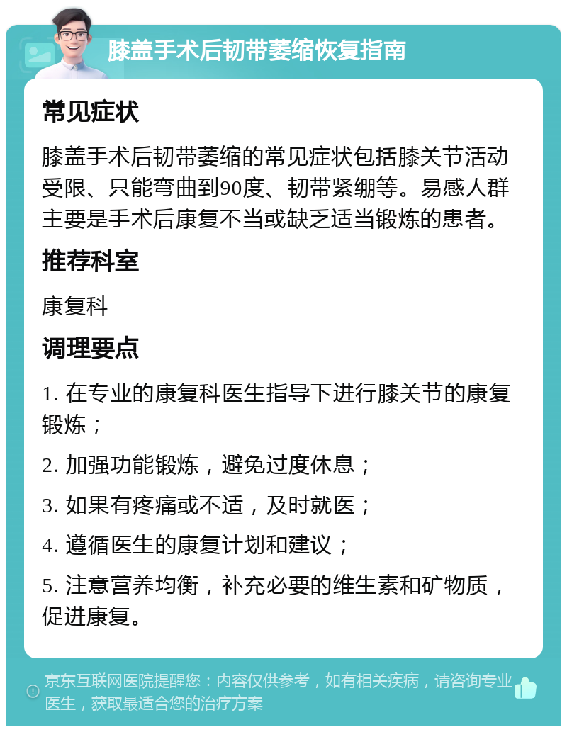 膝盖手术后韧带萎缩恢复指南 常见症状 膝盖手术后韧带萎缩的常见症状包括膝关节活动受限、只能弯曲到90度、韧带紧绷等。易感人群主要是手术后康复不当或缺乏适当锻炼的患者。 推荐科室 康复科 调理要点 1. 在专业的康复科医生指导下进行膝关节的康复锻炼； 2. 加强功能锻炼，避免过度休息； 3. 如果有疼痛或不适，及时就医； 4. 遵循医生的康复计划和建议； 5. 注意营养均衡，补充必要的维生素和矿物质，促进康复。