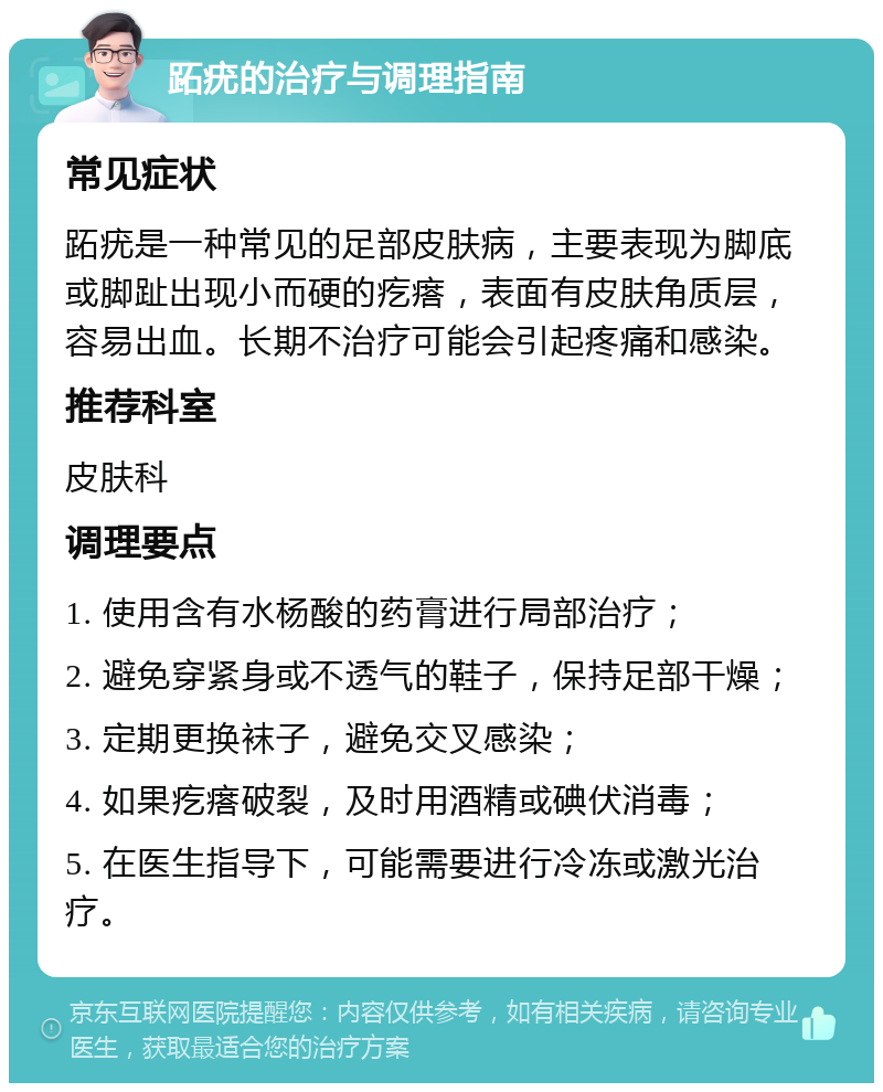 跖疣的治疗与调理指南 常见症状 跖疣是一种常见的足部皮肤病，主要表现为脚底或脚趾出现小而硬的疙瘩，表面有皮肤角质层，容易出血。长期不治疗可能会引起疼痛和感染。 推荐科室 皮肤科 调理要点 1. 使用含有水杨酸的药膏进行局部治疗； 2. 避免穿紧身或不透气的鞋子，保持足部干燥； 3. 定期更换袜子，避免交叉感染； 4. 如果疙瘩破裂，及时用酒精或碘伏消毒； 5. 在医生指导下，可能需要进行冷冻或激光治疗。