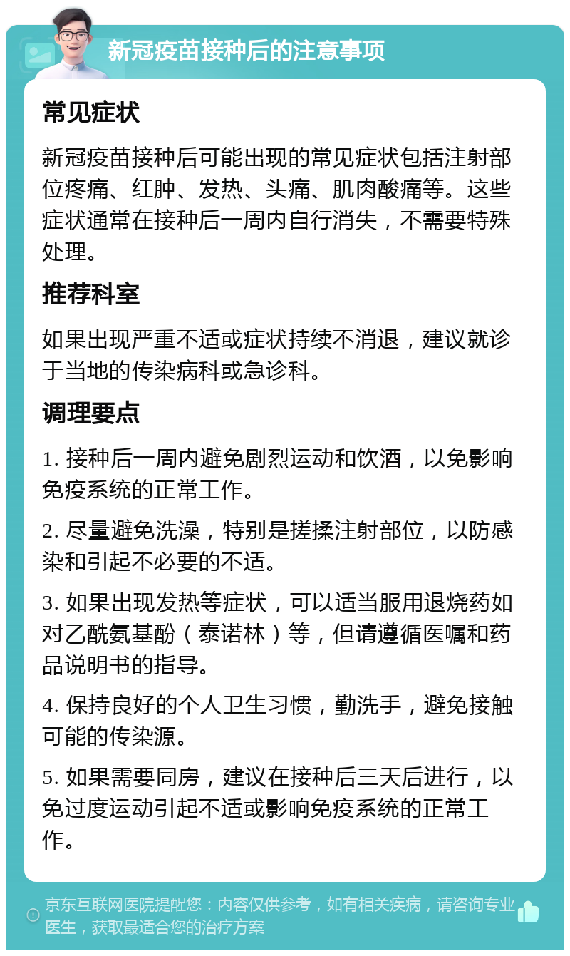 新冠疫苗接种后的注意事项 常见症状 新冠疫苗接种后可能出现的常见症状包括注射部位疼痛、红肿、发热、头痛、肌肉酸痛等。这些症状通常在接种后一周内自行消失，不需要特殊处理。 推荐科室 如果出现严重不适或症状持续不消退，建议就诊于当地的传染病科或急诊科。 调理要点 1. 接种后一周内避免剧烈运动和饮酒，以免影响免疫系统的正常工作。 2. 尽量避免洗澡，特别是搓揉注射部位，以防感染和引起不必要的不适。 3. 如果出现发热等症状，可以适当服用退烧药如对乙酰氨基酚（泰诺林）等，但请遵循医嘱和药品说明书的指导。 4. 保持良好的个人卫生习惯，勤洗手，避免接触可能的传染源。 5. 如果需要同房，建议在接种后三天后进行，以免过度运动引起不适或影响免疫系统的正常工作。