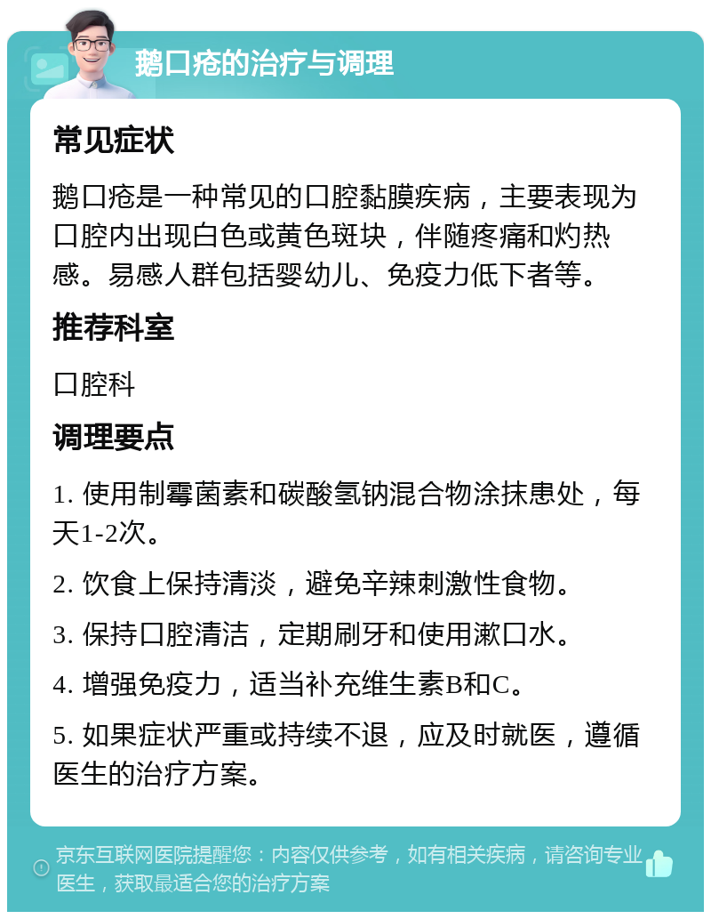 鹅口疮的治疗与调理 常见症状 鹅口疮是一种常见的口腔黏膜疾病，主要表现为口腔内出现白色或黄色斑块，伴随疼痛和灼热感。易感人群包括婴幼儿、免疫力低下者等。 推荐科室 口腔科 调理要点 1. 使用制霉菌素和碳酸氢钠混合物涂抹患处，每天1-2次。 2. 饮食上保持清淡，避免辛辣刺激性食物。 3. 保持口腔清洁，定期刷牙和使用漱口水。 4. 增强免疫力，适当补充维生素B和C。 5. 如果症状严重或持续不退，应及时就医，遵循医生的治疗方案。