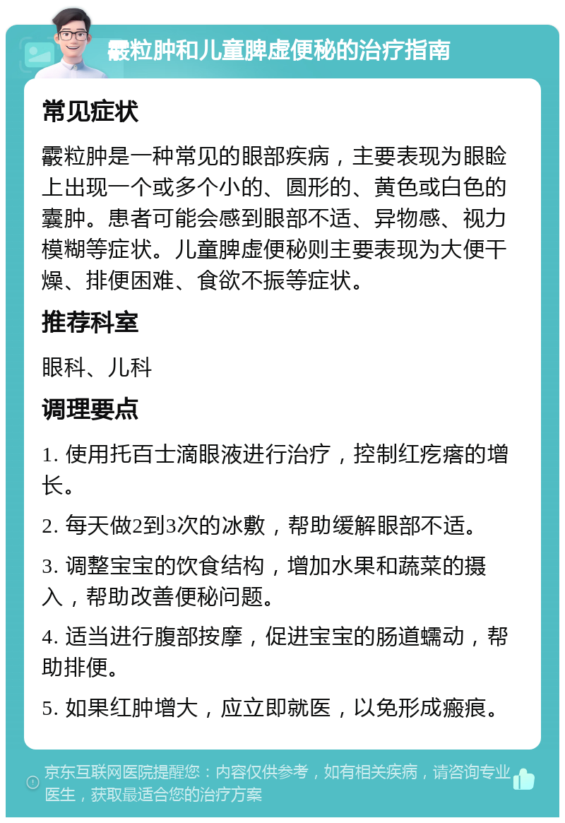 霰粒肿和儿童脾虚便秘的治疗指南 常见症状 霰粒肿是一种常见的眼部疾病，主要表现为眼睑上出现一个或多个小的、圆形的、黄色或白色的囊肿。患者可能会感到眼部不适、异物感、视力模糊等症状。儿童脾虚便秘则主要表现为大便干燥、排便困难、食欲不振等症状。 推荐科室 眼科、儿科 调理要点 1. 使用托百士滴眼液进行治疗，控制红疙瘩的增长。 2. 每天做2到3次的冰敷，帮助缓解眼部不适。 3. 调整宝宝的饮食结构，增加水果和蔬菜的摄入，帮助改善便秘问题。 4. 适当进行腹部按摩，促进宝宝的肠道蠕动，帮助排便。 5. 如果红肿增大，应立即就医，以免形成瘢痕。