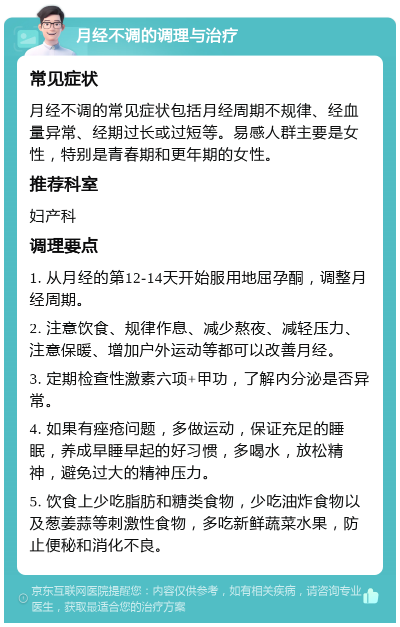 月经不调的调理与治疗 常见症状 月经不调的常见症状包括月经周期不规律、经血量异常、经期过长或过短等。易感人群主要是女性，特别是青春期和更年期的女性。 推荐科室 妇产科 调理要点 1. 从月经的第12-14天开始服用地屈孕酮，调整月经周期。 2. 注意饮食、规律作息、减少熬夜、减轻压力、注意保暖、增加户外运动等都可以改善月经。 3. 定期检查性激素六项+甲功，了解内分泌是否异常。 4. 如果有痤疮问题，多做运动，保证充足的睡眠，养成早睡早起的好习惯，多喝水，放松精神，避免过大的精神压力。 5. 饮食上少吃脂肪和糖类食物，少吃油炸食物以及葱姜蒜等刺激性食物，多吃新鲜蔬菜水果，防止便秘和消化不良。