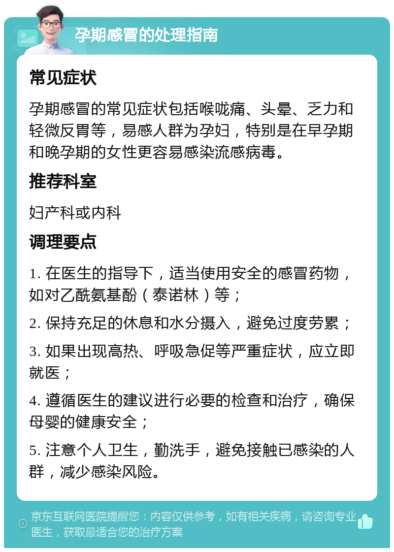 孕期感冒的处理指南 常见症状 孕期感冒的常见症状包括喉咙痛、头晕、乏力和轻微反胃等，易感人群为孕妇，特别是在早孕期和晚孕期的女性更容易感染流感病毒。 推荐科室 妇产科或内科 调理要点 1. 在医生的指导下，适当使用安全的感冒药物，如对乙酰氨基酚（泰诺林）等； 2. 保持充足的休息和水分摄入，避免过度劳累； 3. 如果出现高热、呼吸急促等严重症状，应立即就医； 4. 遵循医生的建议进行必要的检查和治疗，确保母婴的健康安全； 5. 注意个人卫生，勤洗手，避免接触已感染的人群，减少感染风险。