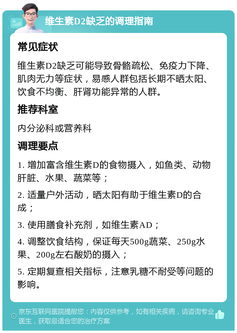 维生素D2缺乏的调理指南 常见症状 维生素D2缺乏可能导致骨骼疏松、免疫力下降、肌肉无力等症状，易感人群包括长期不晒太阳、饮食不均衡、肝肾功能异常的人群。 推荐科室 内分泌科或营养科 调理要点 1. 增加富含维生素D的食物摄入，如鱼类、动物肝脏、水果、蔬菜等； 2. 适量户外活动，晒太阳有助于维生素D的合成； 3. 使用膳食补充剂，如维生素AD； 4. 调整饮食结构，保证每天500g蔬菜、250g水果、200g左右酸奶的摄入； 5. 定期复查相关指标，注意乳糖不耐受等问题的影响。