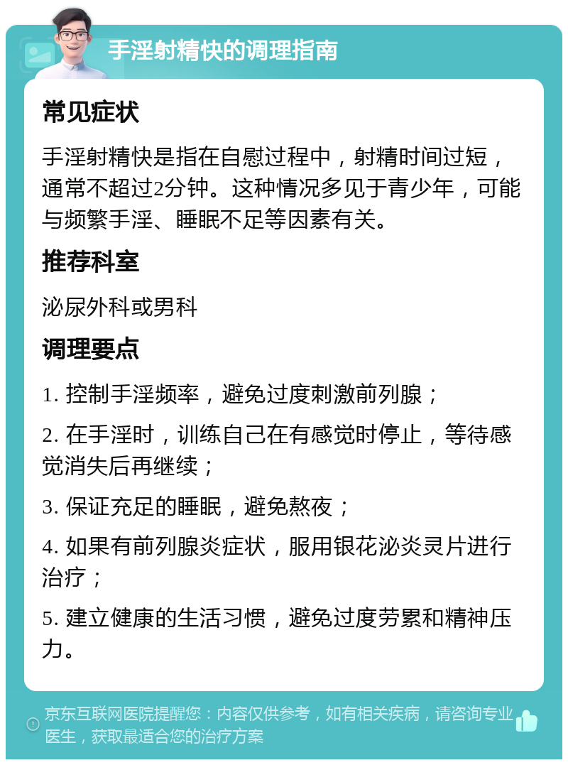 手淫射精快的调理指南 常见症状 手淫射精快是指在自慰过程中，射精时间过短，通常不超过2分钟。这种情况多见于青少年，可能与频繁手淫、睡眠不足等因素有关。 推荐科室 泌尿外科或男科 调理要点 1. 控制手淫频率，避免过度刺激前列腺； 2. 在手淫时，训练自己在有感觉时停止，等待感觉消失后再继续； 3. 保证充足的睡眠，避免熬夜； 4. 如果有前列腺炎症状，服用银花泌炎灵片进行治疗； 5. 建立健康的生活习惯，避免过度劳累和精神压力。