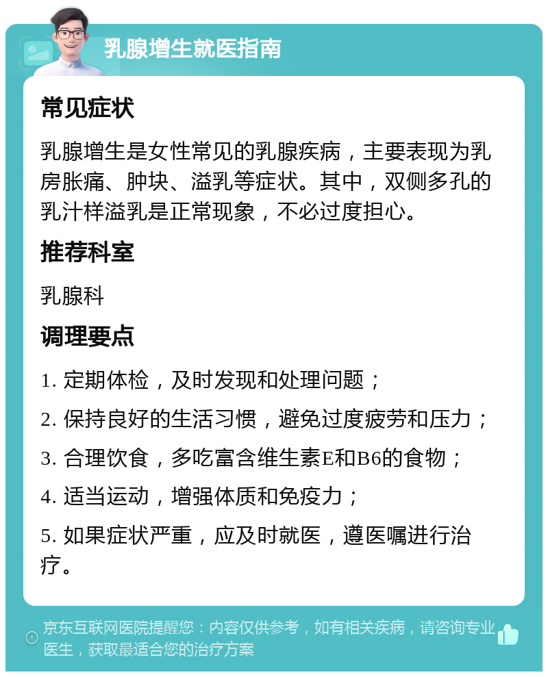 乳腺增生就医指南 常见症状 乳腺增生是女性常见的乳腺疾病，主要表现为乳房胀痛、肿块、溢乳等症状。其中，双侧多孔的乳汁样溢乳是正常现象，不必过度担心。 推荐科室 乳腺科 调理要点 1. 定期体检，及时发现和处理问题； 2. 保持良好的生活习惯，避免过度疲劳和压力； 3. 合理饮食，多吃富含维生素E和B6的食物； 4. 适当运动，增强体质和免疫力； 5. 如果症状严重，应及时就医，遵医嘱进行治疗。