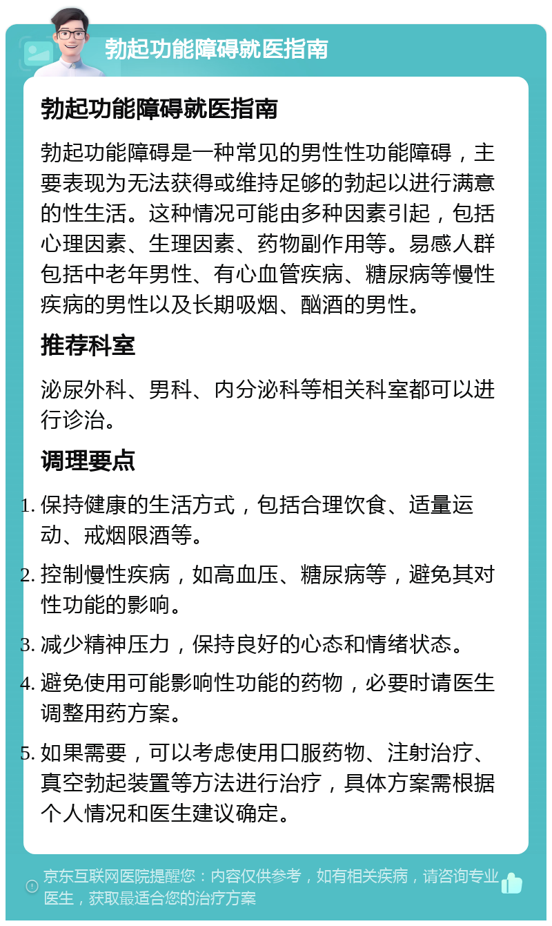 勃起功能障碍就医指南 勃起功能障碍就医指南 勃起功能障碍是一种常见的男性性功能障碍，主要表现为无法获得或维持足够的勃起以进行满意的性生活。这种情况可能由多种因素引起，包括心理因素、生理因素、药物副作用等。易感人群包括中老年男性、有心血管疾病、糖尿病等慢性疾病的男性以及长期吸烟、酗酒的男性。 推荐科室 泌尿外科、男科、内分泌科等相关科室都可以进行诊治。 调理要点 保持健康的生活方式，包括合理饮食、适量运动、戒烟限酒等。 控制慢性疾病，如高血压、糖尿病等，避免其对性功能的影响。 减少精神压力，保持良好的心态和情绪状态。 避免使用可能影响性功能的药物，必要时请医生调整用药方案。 如果需要，可以考虑使用口服药物、注射治疗、真空勃起装置等方法进行治疗，具体方案需根据个人情况和医生建议确定。