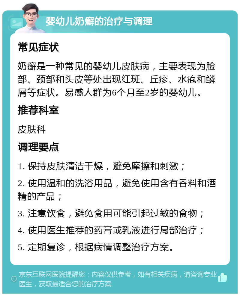 婴幼儿奶癣的治疗与调理 常见症状 奶癣是一种常见的婴幼儿皮肤病，主要表现为脸部、颈部和头皮等处出现红斑、丘疹、水疱和鳞屑等症状。易感人群为6个月至2岁的婴幼儿。 推荐科室 皮肤科 调理要点 1. 保持皮肤清洁干燥，避免摩擦和刺激； 2. 使用温和的洗浴用品，避免使用含有香料和酒精的产品； 3. 注意饮食，避免食用可能引起过敏的食物； 4. 使用医生推荐的药膏或乳液进行局部治疗； 5. 定期复诊，根据病情调整治疗方案。