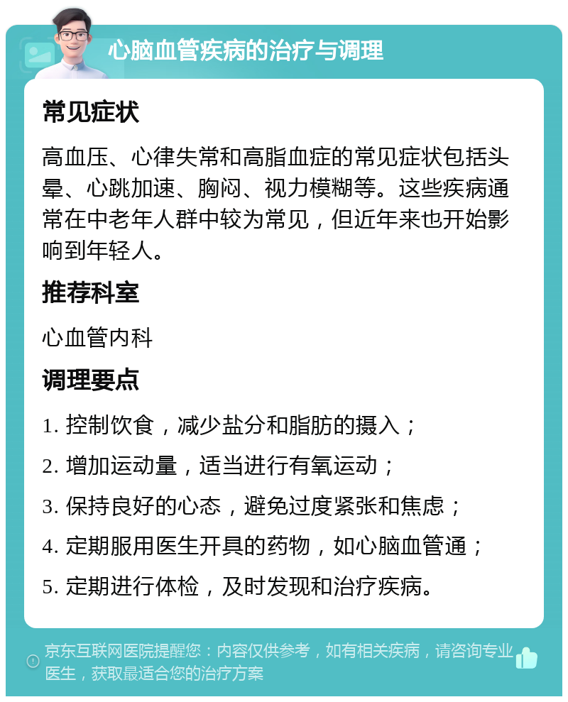 心脑血管疾病的治疗与调理 常见症状 高血压、心律失常和高脂血症的常见症状包括头晕、心跳加速、胸闷、视力模糊等。这些疾病通常在中老年人群中较为常见，但近年来也开始影响到年轻人。 推荐科室 心血管内科 调理要点 1. 控制饮食，减少盐分和脂肪的摄入； 2. 增加运动量，适当进行有氧运动； 3. 保持良好的心态，避免过度紧张和焦虑； 4. 定期服用医生开具的药物，如心脑血管通； 5. 定期进行体检，及时发现和治疗疾病。