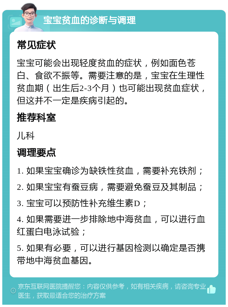 宝宝贫血的诊断与调理 常见症状 宝宝可能会出现轻度贫血的症状，例如面色苍白、食欲不振等。需要注意的是，宝宝在生理性贫血期（出生后2-3个月）也可能出现贫血症状，但这并不一定是疾病引起的。 推荐科室 儿科 调理要点 1. 如果宝宝确诊为缺铁性贫血，需要补充铁剂； 2. 如果宝宝有蚕豆病，需要避免蚕豆及其制品； 3. 宝宝可以预防性补充维生素D； 4. 如果需要进一步排除地中海贫血，可以进行血红蛋白电泳试验； 5. 如果有必要，可以进行基因检测以确定是否携带地中海贫血基因。