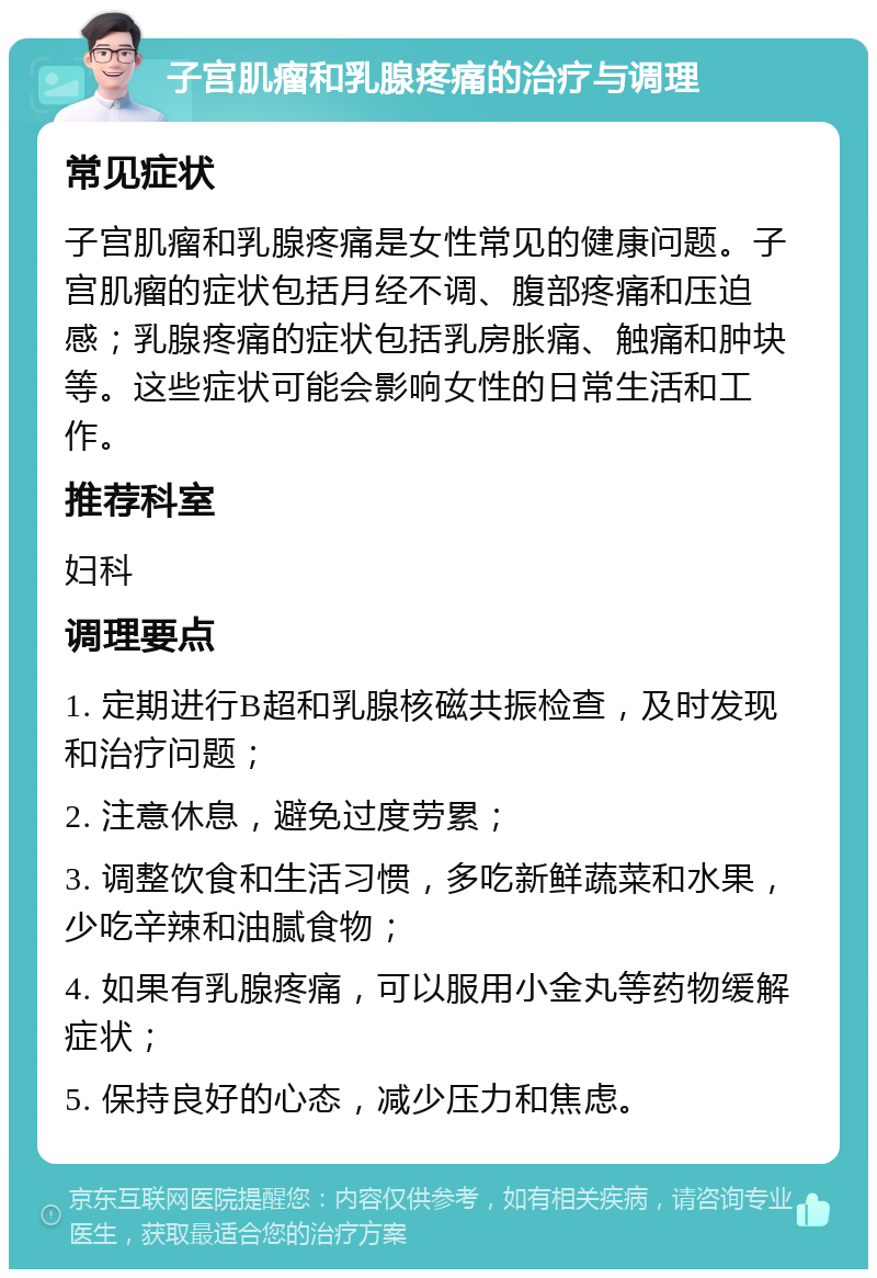 子宫肌瘤和乳腺疼痛的治疗与调理 常见症状 子宫肌瘤和乳腺疼痛是女性常见的健康问题。子宫肌瘤的症状包括月经不调、腹部疼痛和压迫感；乳腺疼痛的症状包括乳房胀痛、触痛和肿块等。这些症状可能会影响女性的日常生活和工作。 推荐科室 妇科 调理要点 1. 定期进行B超和乳腺核磁共振检查，及时发现和治疗问题； 2. 注意休息，避免过度劳累； 3. 调整饮食和生活习惯，多吃新鲜蔬菜和水果，少吃辛辣和油腻食物； 4. 如果有乳腺疼痛，可以服用小金丸等药物缓解症状； 5. 保持良好的心态，减少压力和焦虑。