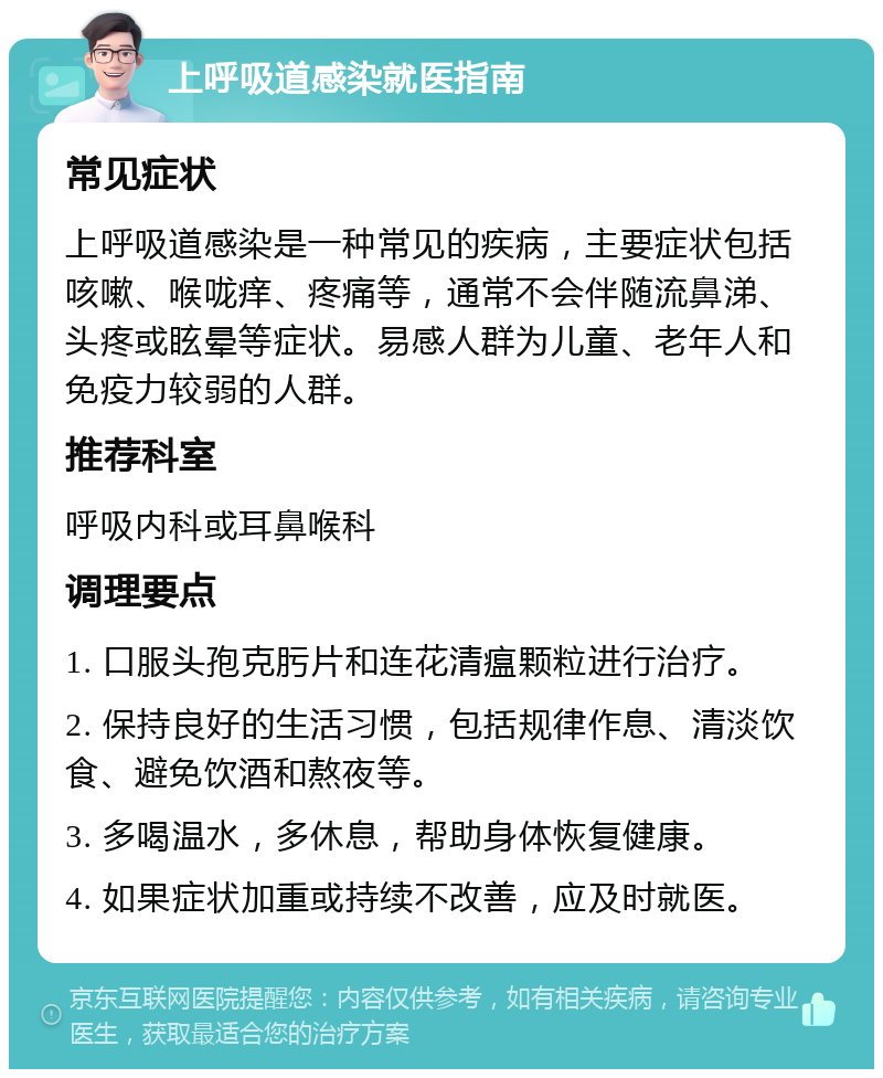 上呼吸道感染就医指南 常见症状 上呼吸道感染是一种常见的疾病，主要症状包括咳嗽、喉咙痒、疼痛等，通常不会伴随流鼻涕、头疼或眩晕等症状。易感人群为儿童、老年人和免疫力较弱的人群。 推荐科室 呼吸内科或耳鼻喉科 调理要点 1. 口服头孢克肟片和连花清瘟颗粒进行治疗。 2. 保持良好的生活习惯，包括规律作息、清淡饮食、避免饮酒和熬夜等。 3. 多喝温水，多休息，帮助身体恢复健康。 4. 如果症状加重或持续不改善，应及时就医。