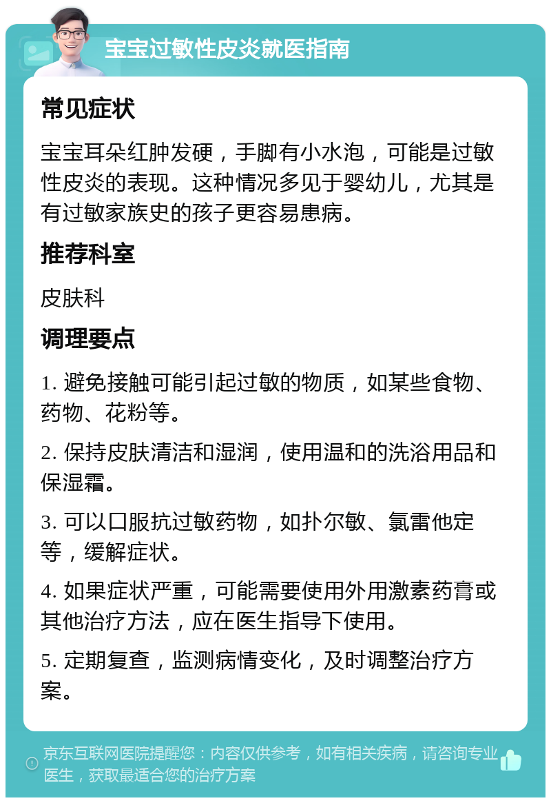 宝宝过敏性皮炎就医指南 常见症状 宝宝耳朵红肿发硬，手脚有小水泡，可能是过敏性皮炎的表现。这种情况多见于婴幼儿，尤其是有过敏家族史的孩子更容易患病。 推荐科室 皮肤科 调理要点 1. 避免接触可能引起过敏的物质，如某些食物、药物、花粉等。 2. 保持皮肤清洁和湿润，使用温和的洗浴用品和保湿霜。 3. 可以口服抗过敏药物，如扑尔敏、氯雷他定等，缓解症状。 4. 如果症状严重，可能需要使用外用激素药膏或其他治疗方法，应在医生指导下使用。 5. 定期复查，监测病情变化，及时调整治疗方案。