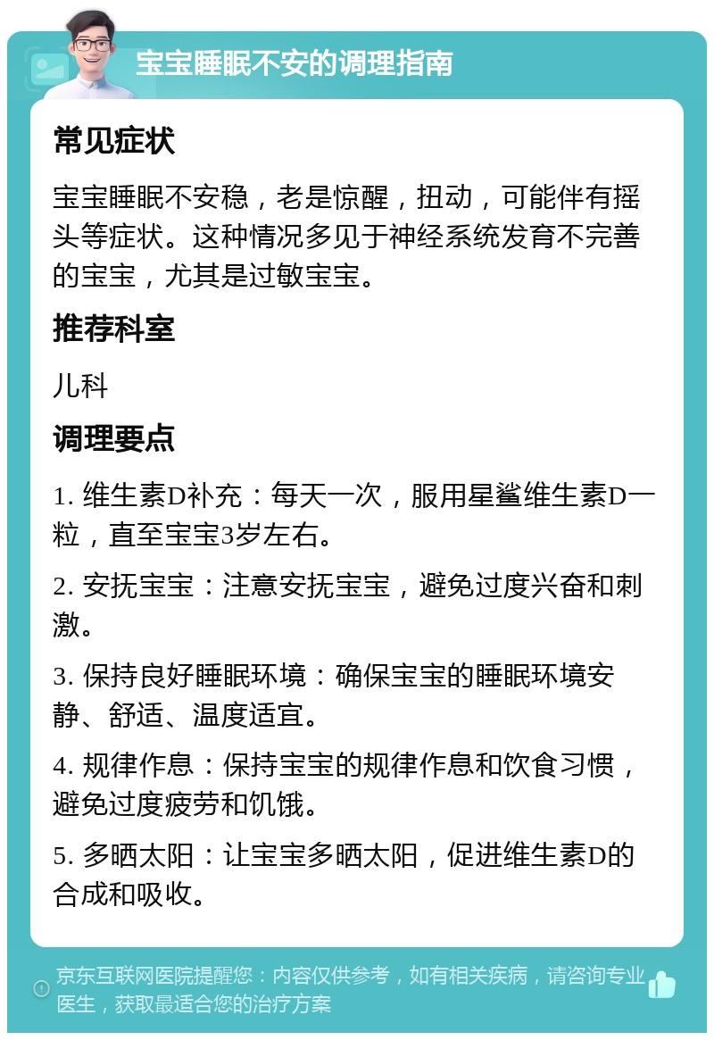 宝宝睡眠不安的调理指南 常见症状 宝宝睡眠不安稳，老是惊醒，扭动，可能伴有摇头等症状。这种情况多见于神经系统发育不完善的宝宝，尤其是过敏宝宝。 推荐科室 儿科 调理要点 1. 维生素D补充：每天一次，服用星鲨维生素D一粒，直至宝宝3岁左右。 2. 安抚宝宝：注意安抚宝宝，避免过度兴奋和刺激。 3. 保持良好睡眠环境：确保宝宝的睡眠环境安静、舒适、温度适宜。 4. 规律作息：保持宝宝的规律作息和饮食习惯，避免过度疲劳和饥饿。 5. 多晒太阳：让宝宝多晒太阳，促进维生素D的合成和吸收。