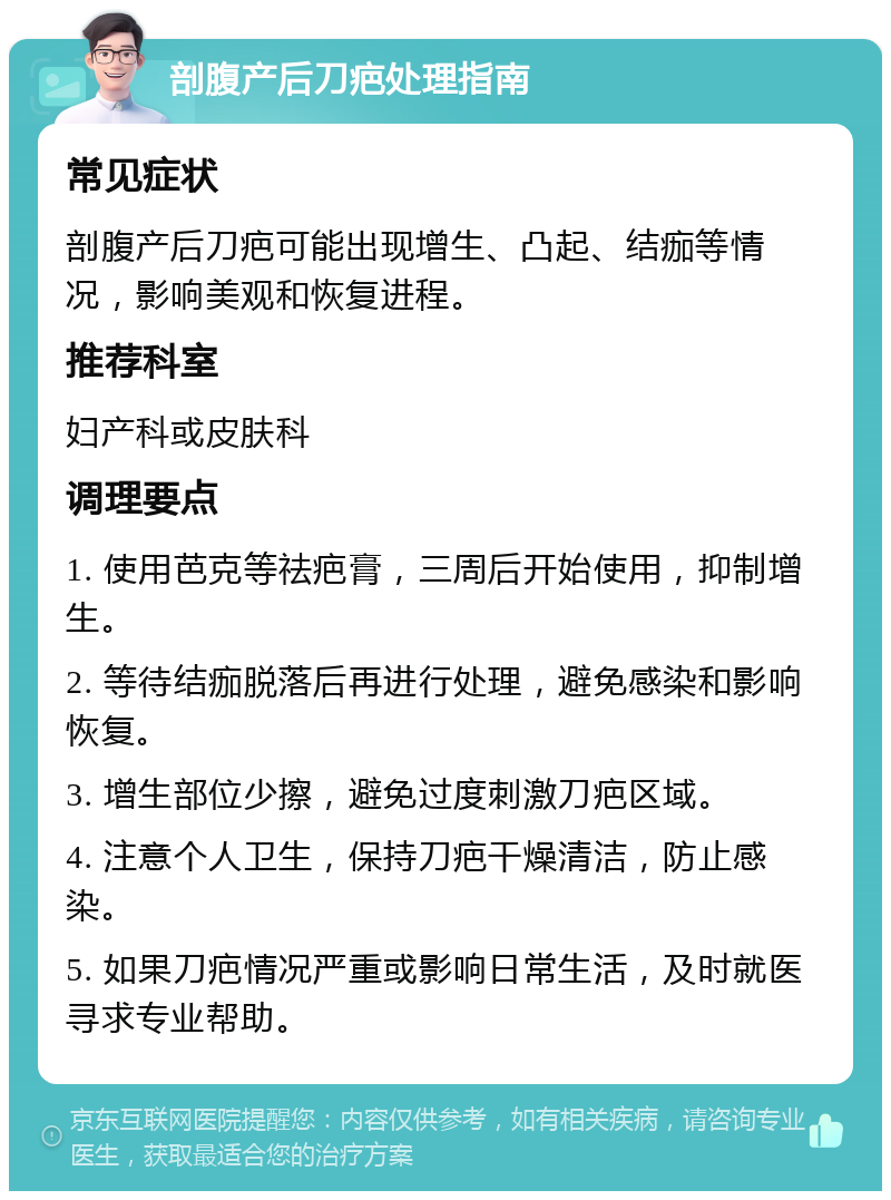 剖腹产后刀疤处理指南 常见症状 剖腹产后刀疤可能出现增生、凸起、结痂等情况，影响美观和恢复进程。 推荐科室 妇产科或皮肤科 调理要点 1. 使用芭克等祛疤膏，三周后开始使用，抑制增生。 2. 等待结痂脱落后再进行处理，避免感染和影响恢复。 3. 增生部位少擦，避免过度刺激刀疤区域。 4. 注意个人卫生，保持刀疤干燥清洁，防止感染。 5. 如果刀疤情况严重或影响日常生活，及时就医寻求专业帮助。