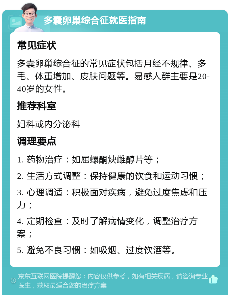 多囊卵巢综合征就医指南 常见症状 多囊卵巢综合征的常见症状包括月经不规律、多毛、体重增加、皮肤问题等。易感人群主要是20-40岁的女性。 推荐科室 妇科或内分泌科 调理要点 1. 药物治疗：如屈螺酮炔雌醇片等； 2. 生活方式调整：保持健康的饮食和运动习惯； 3. 心理调适：积极面对疾病，避免过度焦虑和压力； 4. 定期检查：及时了解病情变化，调整治疗方案； 5. 避免不良习惯：如吸烟、过度饮酒等。