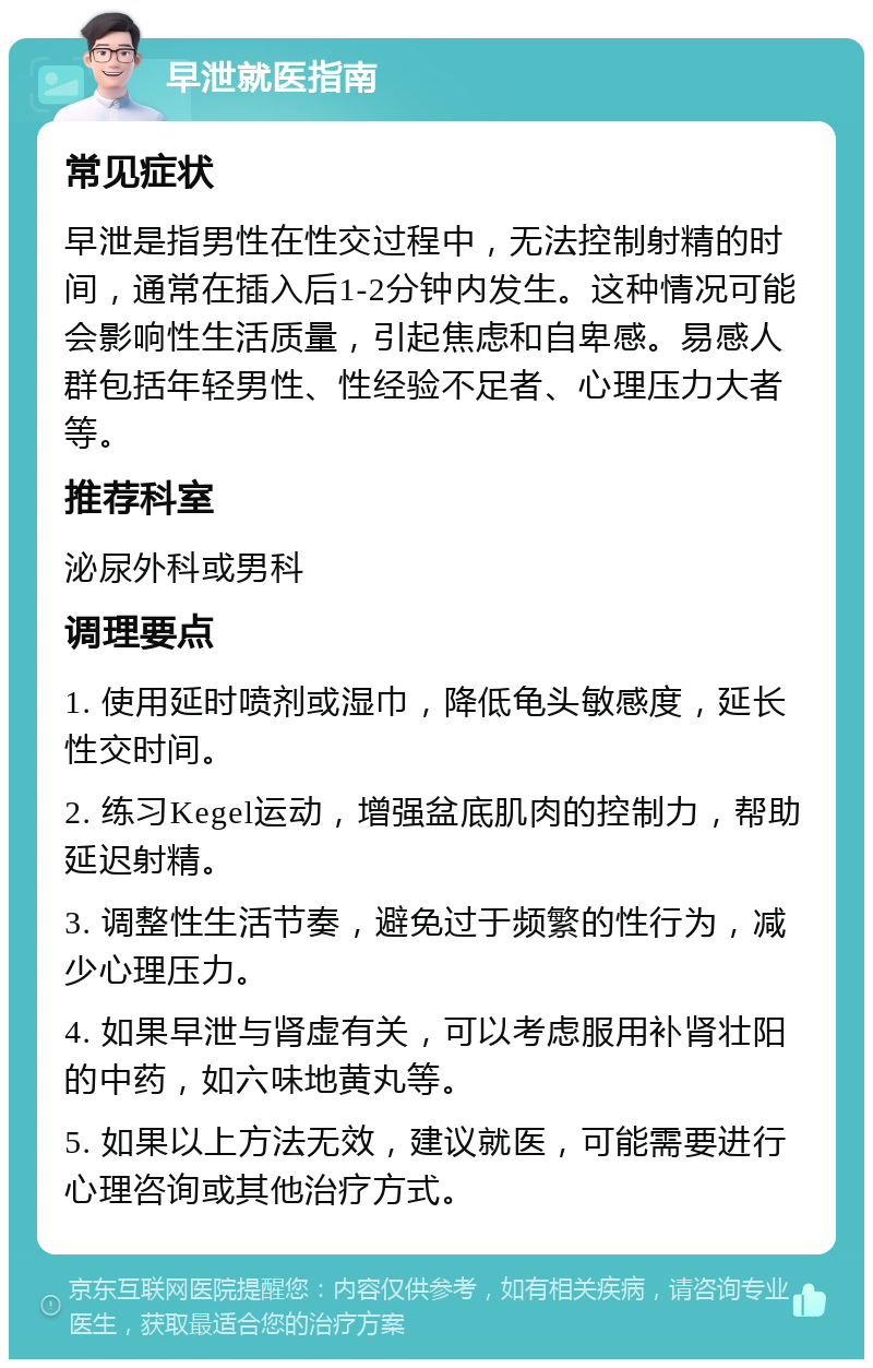 早泄就医指南 常见症状 早泄是指男性在性交过程中，无法控制射精的时间，通常在插入后1-2分钟内发生。这种情况可能会影响性生活质量，引起焦虑和自卑感。易感人群包括年轻男性、性经验不足者、心理压力大者等。 推荐科室 泌尿外科或男科 调理要点 1. 使用延时喷剂或湿巾，降低龟头敏感度，延长性交时间。 2. 练习Kegel运动，增强盆底肌肉的控制力，帮助延迟射精。 3. 调整性生活节奏，避免过于频繁的性行为，减少心理压力。 4. 如果早泄与肾虚有关，可以考虑服用补肾壮阳的中药，如六味地黄丸等。 5. 如果以上方法无效，建议就医，可能需要进行心理咨询或其他治疗方式。