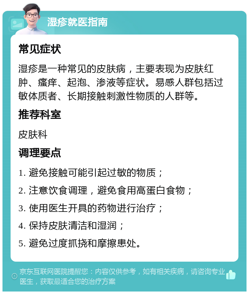 湿疹就医指南 常见症状 湿疹是一种常见的皮肤病，主要表现为皮肤红肿、瘙痒、起泡、渗液等症状。易感人群包括过敏体质者、长期接触刺激性物质的人群等。 推荐科室 皮肤科 调理要点 1. 避免接触可能引起过敏的物质； 2. 注意饮食调理，避免食用高蛋白食物； 3. 使用医生开具的药物进行治疗； 4. 保持皮肤清洁和湿润； 5. 避免过度抓挠和摩擦患处。