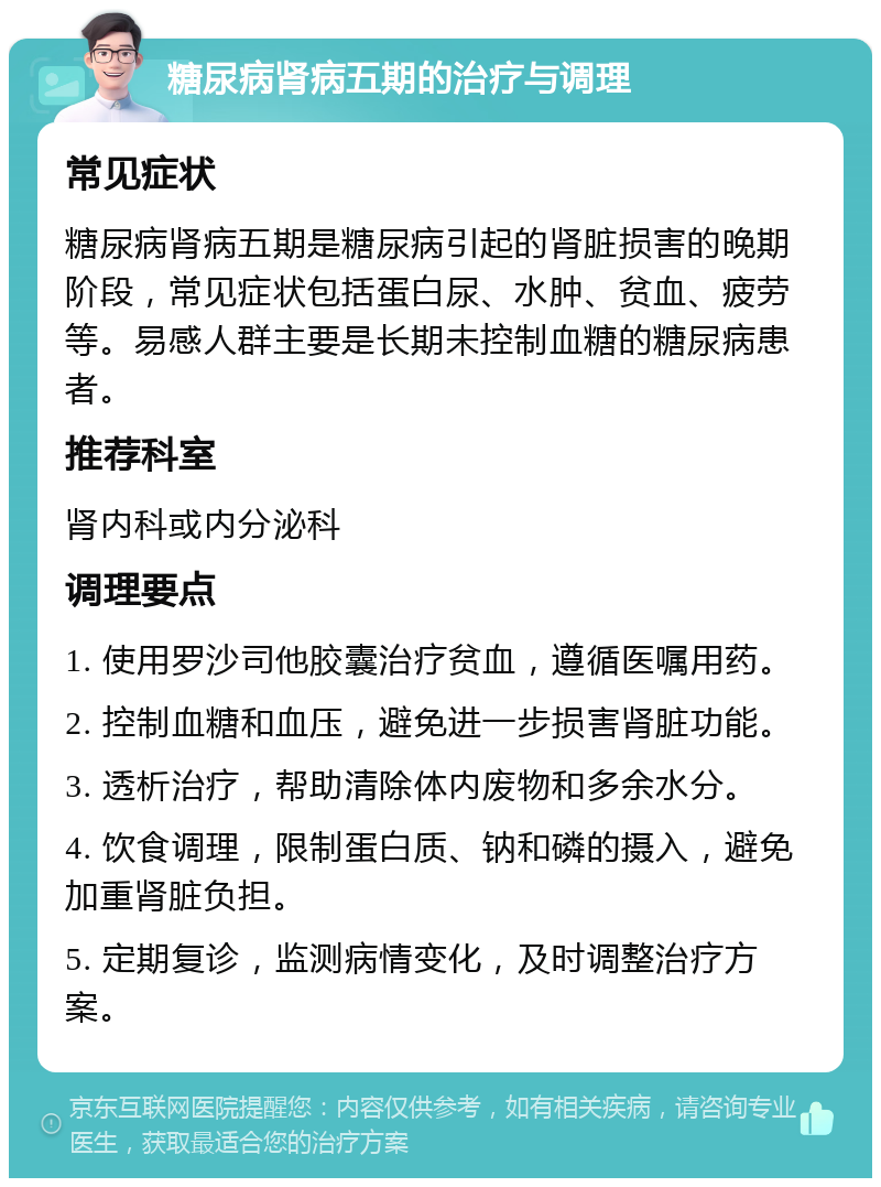 糖尿病肾病五期的治疗与调理 常见症状 糖尿病肾病五期是糖尿病引起的肾脏损害的晚期阶段，常见症状包括蛋白尿、水肿、贫血、疲劳等。易感人群主要是长期未控制血糖的糖尿病患者。 推荐科室 肾内科或内分泌科 调理要点 1. 使用罗沙司他胶囊治疗贫血，遵循医嘱用药。 2. 控制血糖和血压，避免进一步损害肾脏功能。 3. 透析治疗，帮助清除体内废物和多余水分。 4. 饮食调理，限制蛋白质、钠和磷的摄入，避免加重肾脏负担。 5. 定期复诊，监测病情变化，及时调整治疗方案。