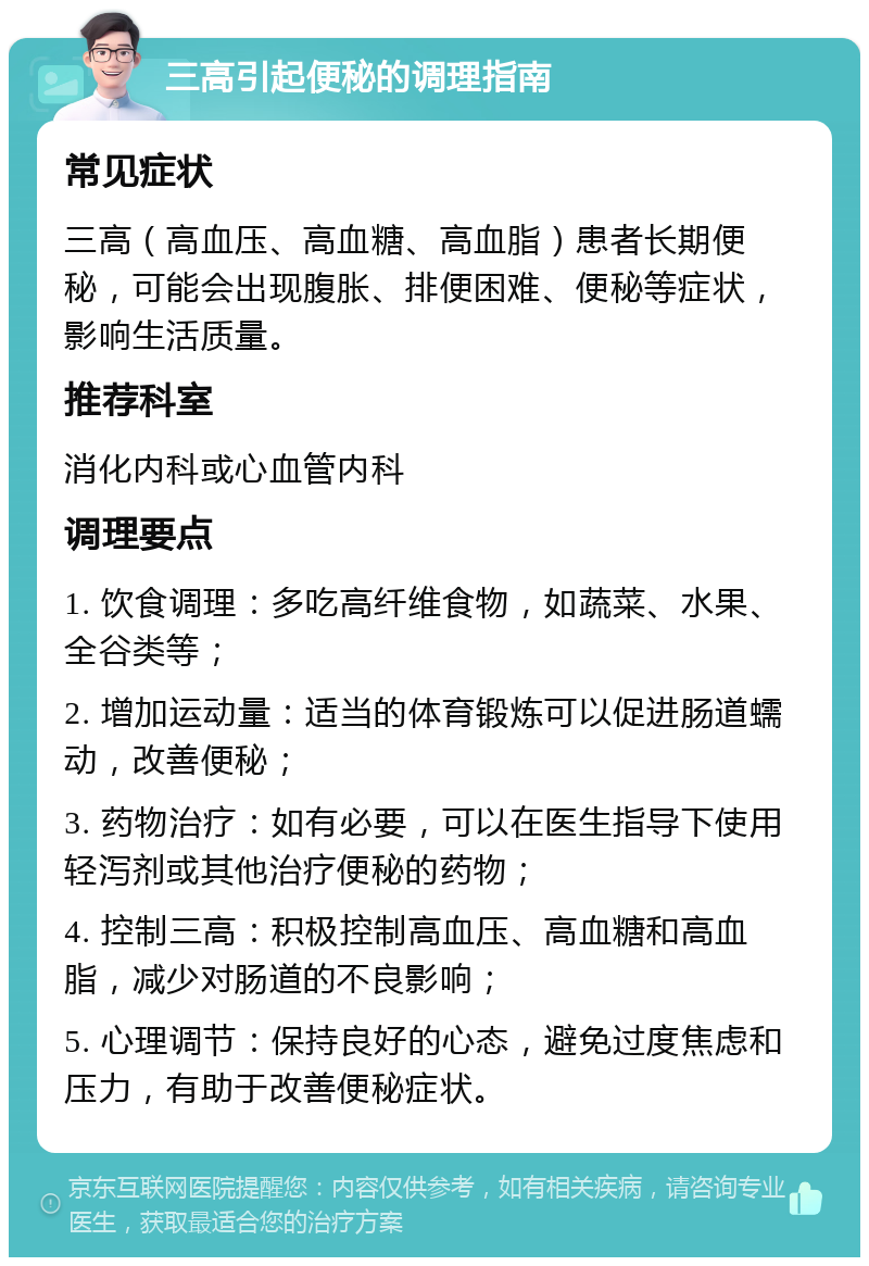 三高引起便秘的调理指南 常见症状 三高（高血压、高血糖、高血脂）患者长期便秘，可能会出现腹胀、排便困难、便秘等症状，影响生活质量。 推荐科室 消化内科或心血管内科 调理要点 1. 饮食调理：多吃高纤维食物，如蔬菜、水果、全谷类等； 2. 增加运动量：适当的体育锻炼可以促进肠道蠕动，改善便秘； 3. 药物治疗：如有必要，可以在医生指导下使用轻泻剂或其他治疗便秘的药物； 4. 控制三高：积极控制高血压、高血糖和高血脂，减少对肠道的不良影响； 5. 心理调节：保持良好的心态，避免过度焦虑和压力，有助于改善便秘症状。