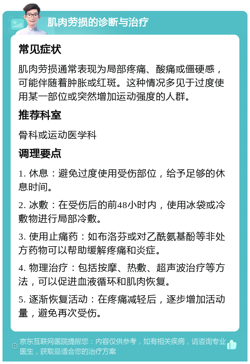 肌肉劳损的诊断与治疗 常见症状 肌肉劳损通常表现为局部疼痛、酸痛或僵硬感，可能伴随着肿胀或红斑。这种情况多见于过度使用某一部位或突然增加运动强度的人群。 推荐科室 骨科或运动医学科 调理要点 1. 休息：避免过度使用受伤部位，给予足够的休息时间。 2. 冰敷：在受伤后的前48小时内，使用冰袋或冷敷物进行局部冷敷。 3. 使用止痛药：如布洛芬或对乙酰氨基酚等非处方药物可以帮助缓解疼痛和炎症。 4. 物理治疗：包括按摩、热敷、超声波治疗等方法，可以促进血液循环和肌肉恢复。 5. 逐渐恢复活动：在疼痛减轻后，逐步增加活动量，避免再次受伤。