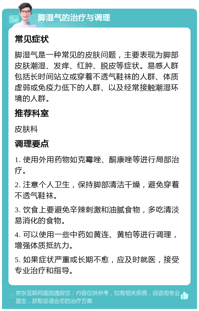 脚湿气的治疗与调理 常见症状 脚湿气是一种常见的皮肤问题，主要表现为脚部皮肤潮湿、发痒、红肿、脱皮等症状。易感人群包括长时间站立或穿着不透气鞋袜的人群、体质虚弱或免疫力低下的人群、以及经常接触潮湿环境的人群。 推荐科室 皮肤科 调理要点 1. 使用外用药物如克霉唑、酮康唑等进行局部治疗。 2. 注意个人卫生，保持脚部清洁干燥，避免穿着不透气鞋袜。 3. 饮食上要避免辛辣刺激和油腻食物，多吃清淡易消化的食物。 4. 可以使用一些中药如黄连、黄柏等进行调理，增强体质抵抗力。 5. 如果症状严重或长期不愈，应及时就医，接受专业治疗和指导。