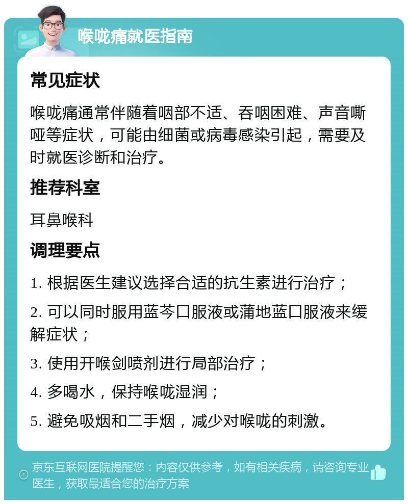 喉咙痛就医指南 常见症状 喉咙痛通常伴随着咽部不适、吞咽困难、声音嘶哑等症状，可能由细菌或病毒感染引起，需要及时就医诊断和治疗。 推荐科室 耳鼻喉科 调理要点 1. 根据医生建议选择合适的抗生素进行治疗； 2. 可以同时服用蓝芩口服液或蒲地蓝口服液来缓解症状； 3. 使用开喉剑喷剂进行局部治疗； 4. 多喝水，保持喉咙湿润； 5. 避免吸烟和二手烟，减少对喉咙的刺激。