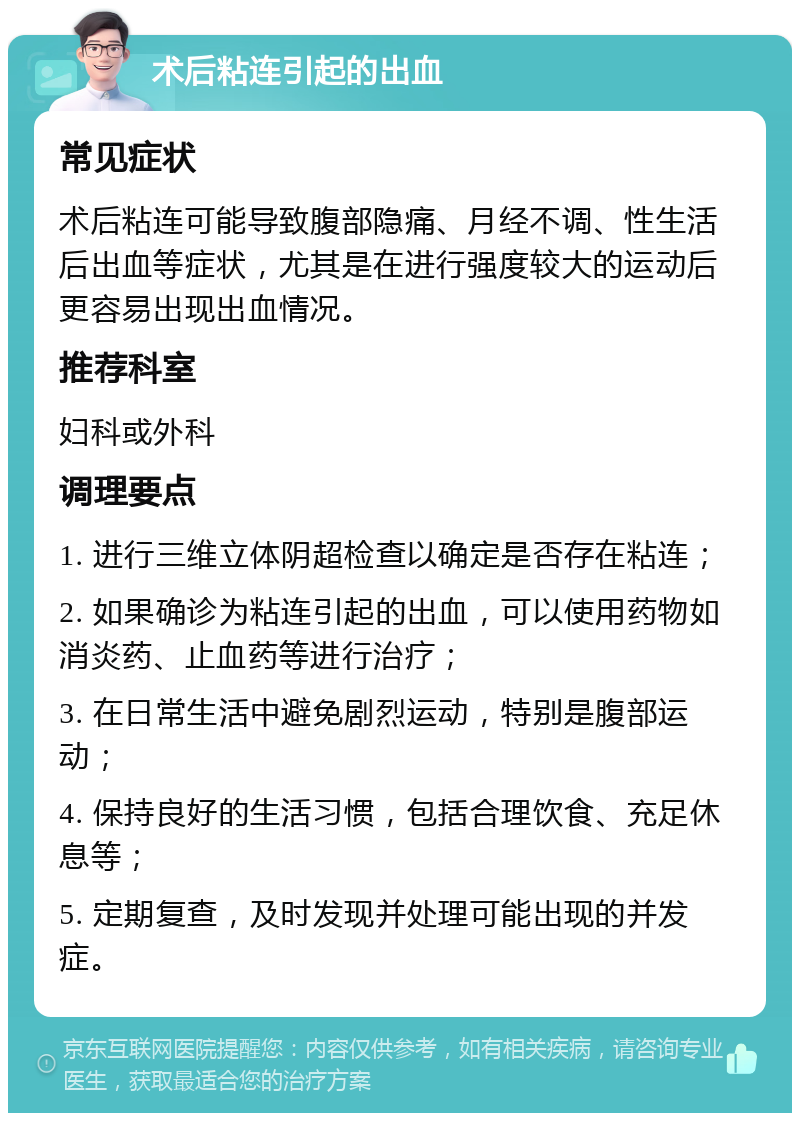 术后粘连引起的出血 常见症状 术后粘连可能导致腹部隐痛、月经不调、性生活后出血等症状，尤其是在进行强度较大的运动后更容易出现出血情况。 推荐科室 妇科或外科 调理要点 1. 进行三维立体阴超检查以确定是否存在粘连； 2. 如果确诊为粘连引起的出血，可以使用药物如消炎药、止血药等进行治疗； 3. 在日常生活中避免剧烈运动，特别是腹部运动； 4. 保持良好的生活习惯，包括合理饮食、充足休息等； 5. 定期复查，及时发现并处理可能出现的并发症。