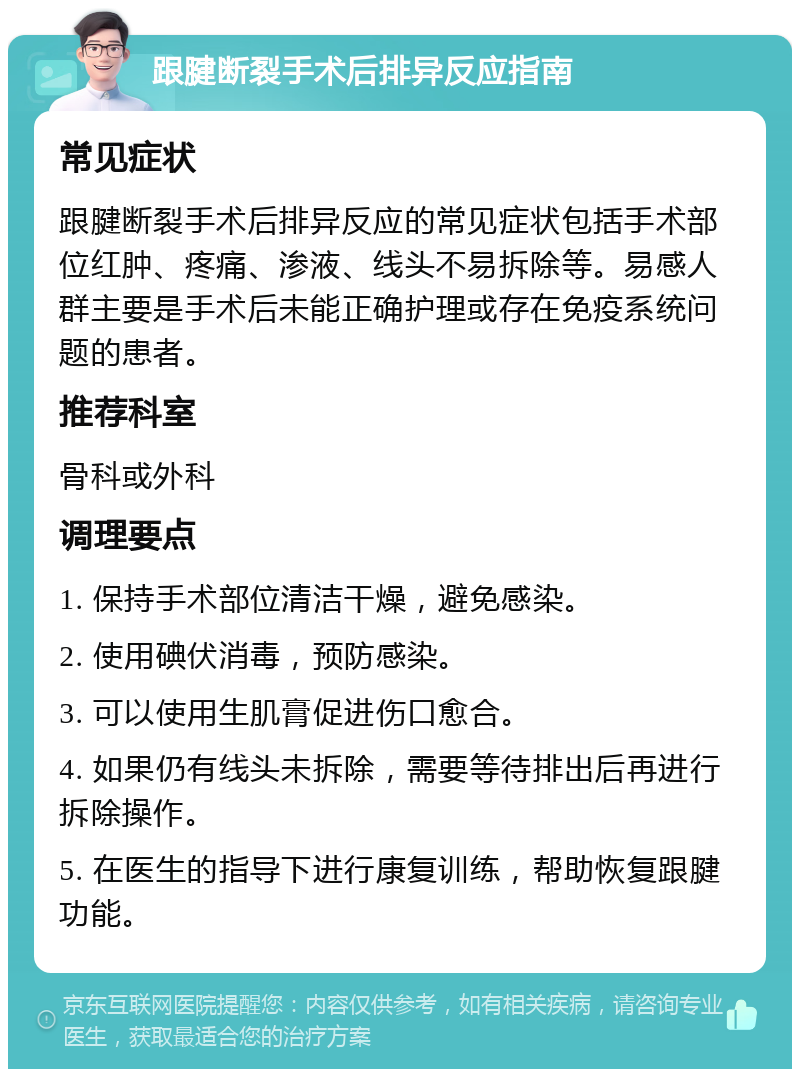 跟腱断裂手术后排异反应指南 常见症状 跟腱断裂手术后排异反应的常见症状包括手术部位红肿、疼痛、渗液、线头不易拆除等。易感人群主要是手术后未能正确护理或存在免疫系统问题的患者。 推荐科室 骨科或外科 调理要点 1. 保持手术部位清洁干燥，避免感染。 2. 使用碘伏消毒，预防感染。 3. 可以使用生肌膏促进伤口愈合。 4. 如果仍有线头未拆除，需要等待排出后再进行拆除操作。 5. 在医生的指导下进行康复训练，帮助恢复跟腱功能。