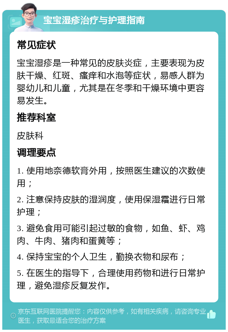 宝宝湿疹治疗与护理指南 常见症状 宝宝湿疹是一种常见的皮肤炎症，主要表现为皮肤干燥、红斑、瘙痒和水泡等症状，易感人群为婴幼儿和儿童，尤其是在冬季和干燥环境中更容易发生。 推荐科室 皮肤科 调理要点 1. 使用地奈德软膏外用，按照医生建议的次数使用； 2. 注意保持皮肤的湿润度，使用保湿霜进行日常护理； 3. 避免食用可能引起过敏的食物，如鱼、虾、鸡肉、牛肉、猪肉和蛋黄等； 4. 保持宝宝的个人卫生，勤换衣物和尿布； 5. 在医生的指导下，合理使用药物和进行日常护理，避免湿疹反复发作。