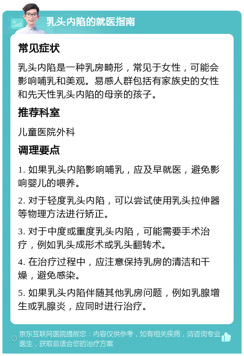 乳头内陷的就医指南 常见症状 乳头内陷是一种乳房畸形，常见于女性，可能会影响哺乳和美观。易感人群包括有家族史的女性和先天性乳头内陷的母亲的孩子。 推荐科室 儿童医院外科 调理要点 1. 如果乳头内陷影响哺乳，应及早就医，避免影响婴儿的喂养。 2. 对于轻度乳头内陷，可以尝试使用乳头拉伸器等物理方法进行矫正。 3. 对于中度或重度乳头内陷，可能需要手术治疗，例如乳头成形术或乳头翻转术。 4. 在治疗过程中，应注意保持乳房的清洁和干燥，避免感染。 5. 如果乳头内陷伴随其他乳房问题，例如乳腺增生或乳腺炎，应同时进行治疗。