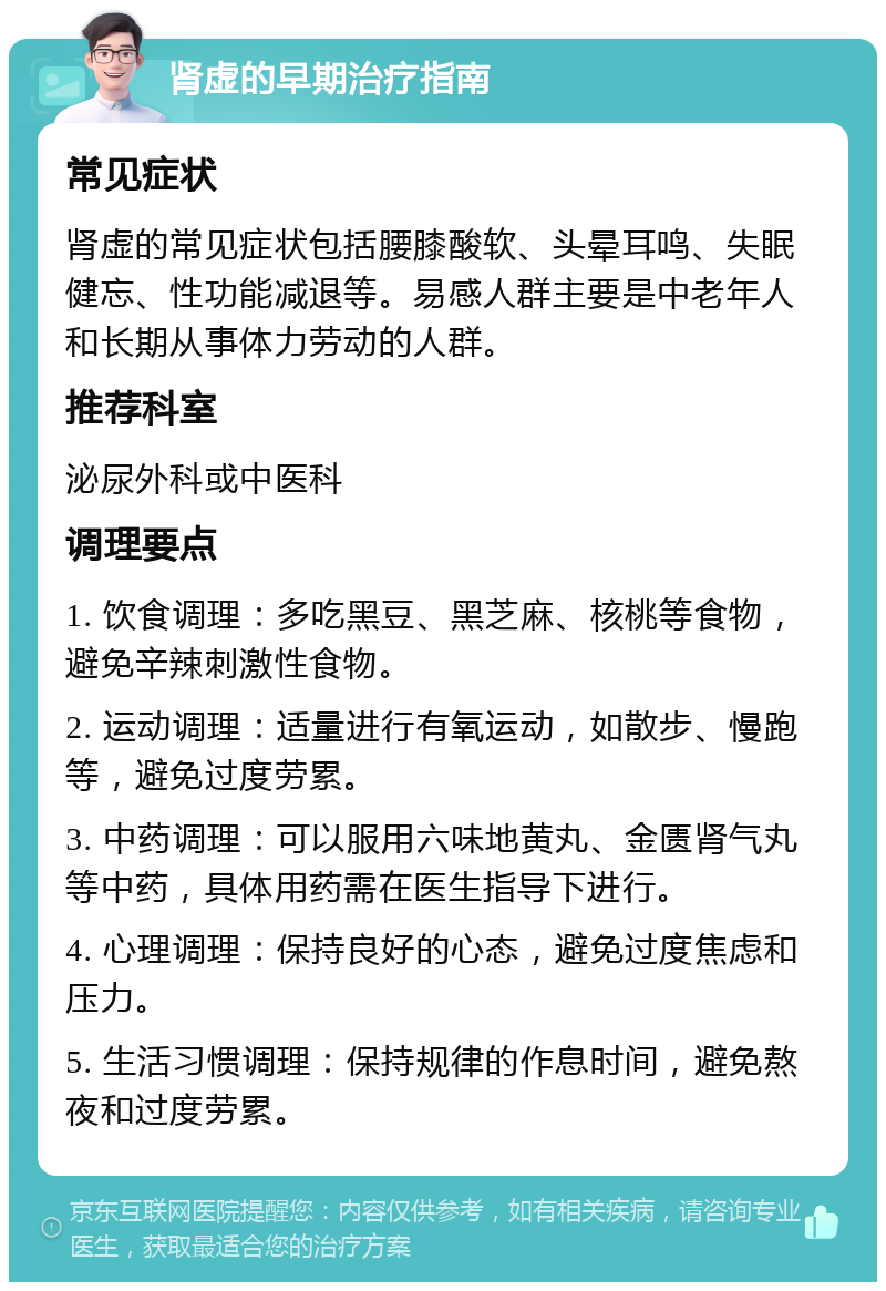 肾虚的早期治疗指南 常见症状 肾虚的常见症状包括腰膝酸软、头晕耳鸣、失眠健忘、性功能减退等。易感人群主要是中老年人和长期从事体力劳动的人群。 推荐科室 泌尿外科或中医科 调理要点 1. 饮食调理：多吃黑豆、黑芝麻、核桃等食物，避免辛辣刺激性食物。 2. 运动调理：适量进行有氧运动，如散步、慢跑等，避免过度劳累。 3. 中药调理：可以服用六味地黄丸、金匮肾气丸等中药，具体用药需在医生指导下进行。 4. 心理调理：保持良好的心态，避免过度焦虑和压力。 5. 生活习惯调理：保持规律的作息时间，避免熬夜和过度劳累。